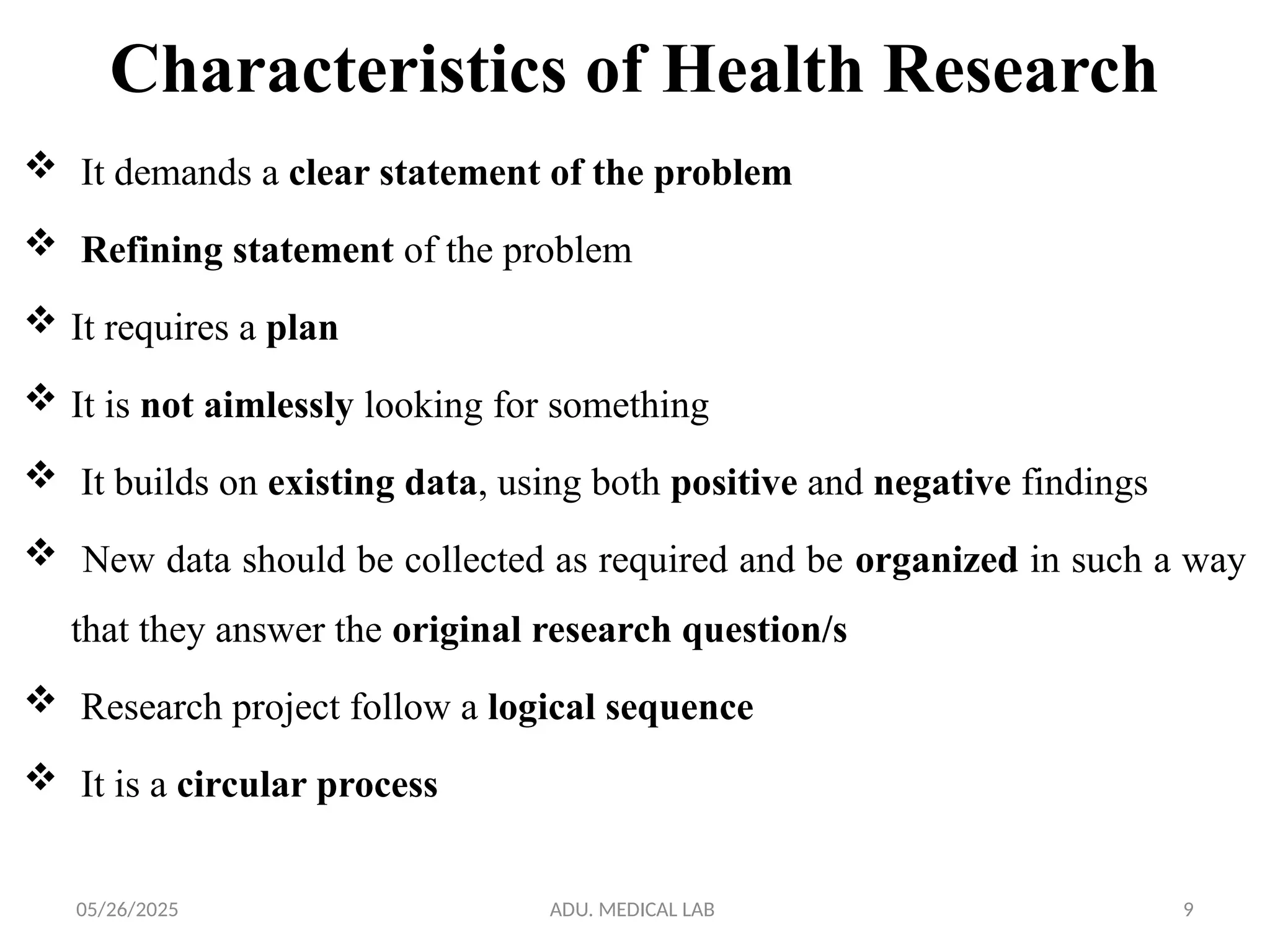 05/26/2025 ADU. MEDICAL LAB 9
Characteristics of Health Research
 It demands a clear statement of the problem
 Refining statement of the problem
 It requires a plan
 It is not aimlessly looking for something
 It builds on existing data, using both positive and negative findings
 New data should be collected as required and be organized in such a way
that they answer the original research question/s
 Research project follow a logical sequence
 It is a circular process
 