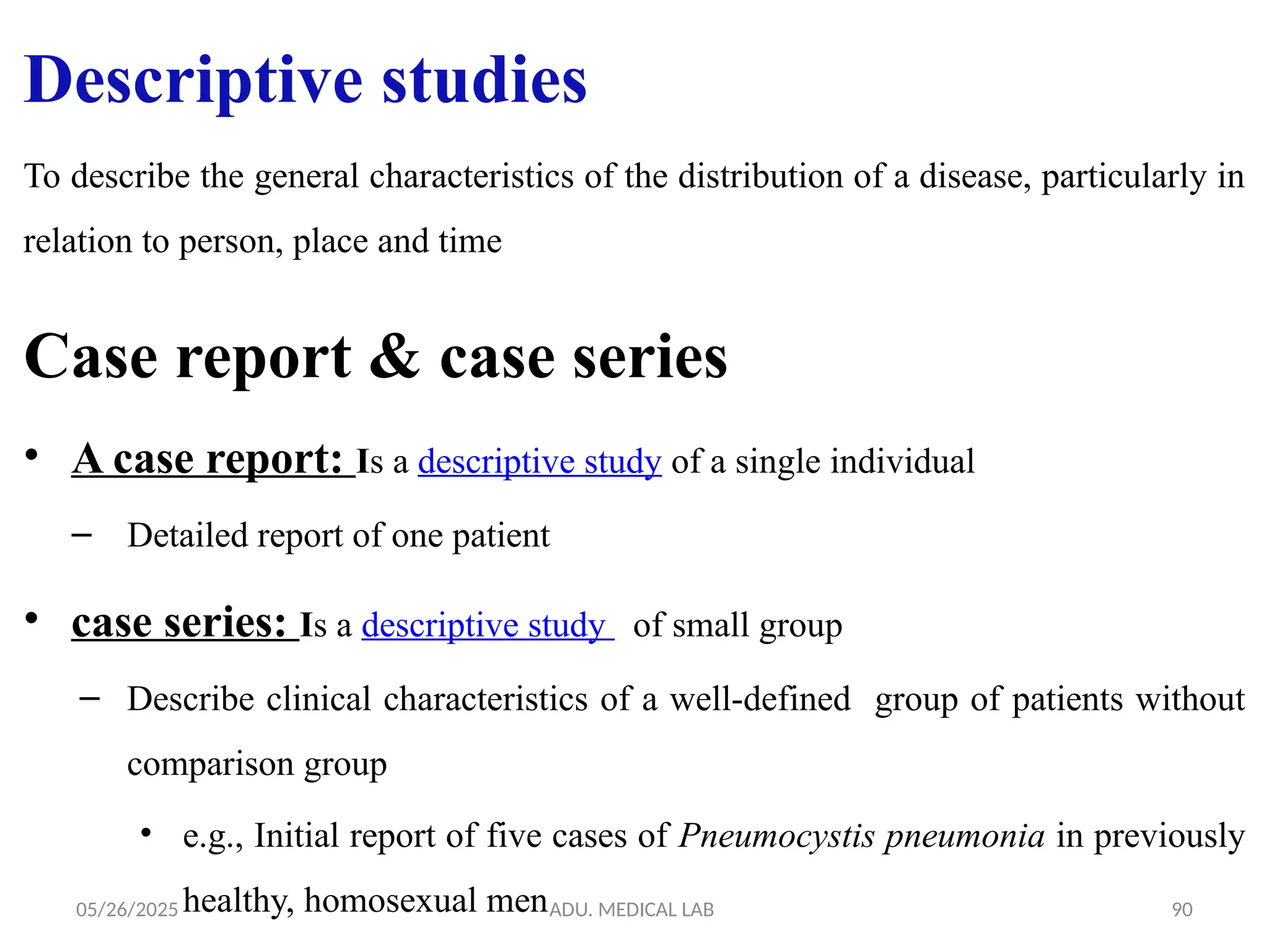 05/26/2025 ADU. MEDICAL LAB 90
To describe the general characteristics of the distribution of a disease, particularly in
relation to person, place and time
Case report & case series
• A case report: Is a descriptive study of a single individual
– Detailed report of one patient
• case series: Is a descriptive study of small group
– Describe clinical characteristics of a well-defined group of patients without
comparison group
• e.g., Initial report of five cases of Pneumocystis pneumonia in previously
healthy, homosexual men
Descriptive studies
 