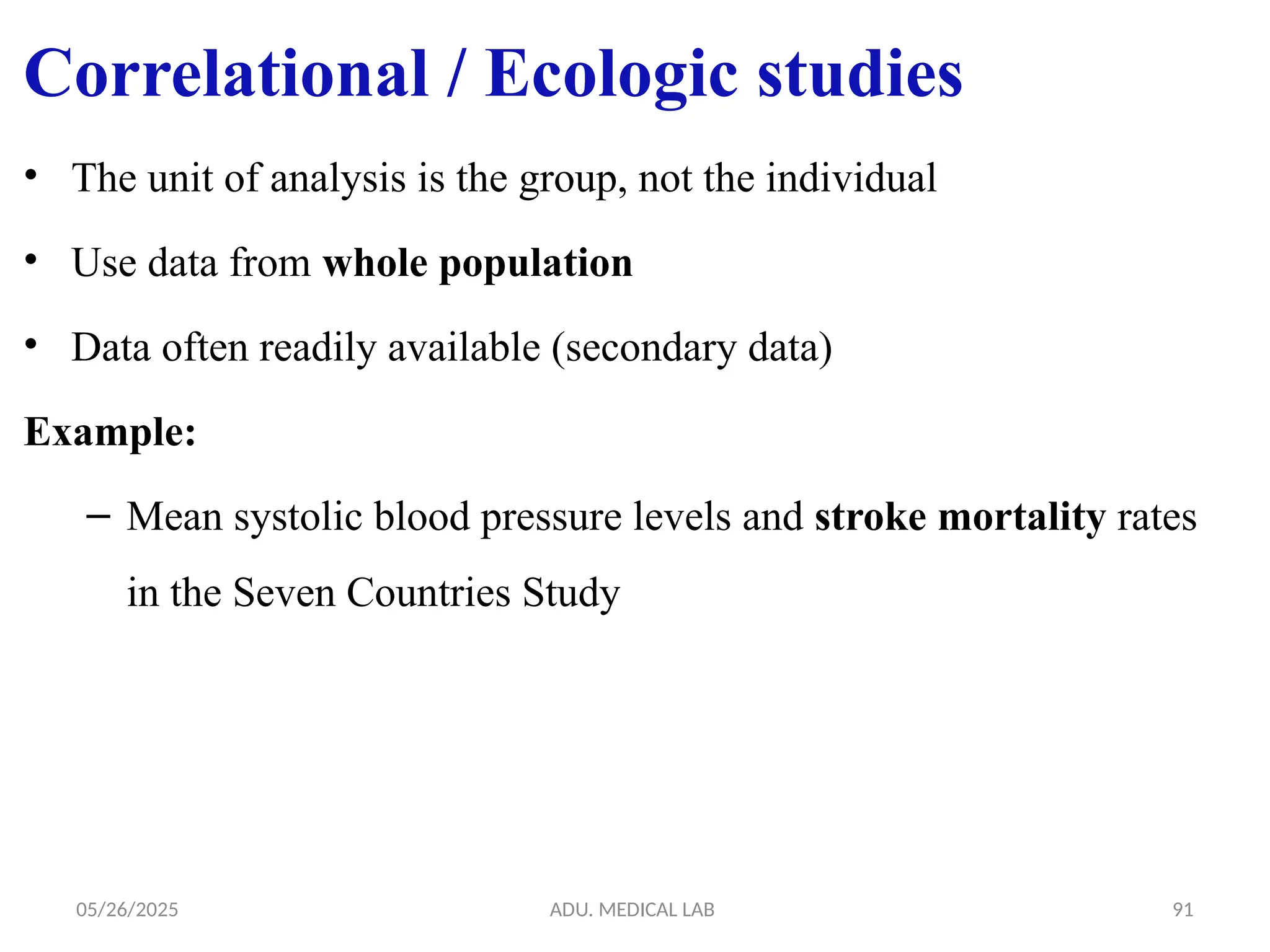 05/26/2025 ADU. MEDICAL LAB 91
• The unit of analysis is the group, not the individual
• Use data from whole population
• Data often readily available (secondary data)
Example:
– Mean systolic blood pressure levels and stroke mortality rates
in the Seven Countries Study
Correlational / Ecologic studies
 