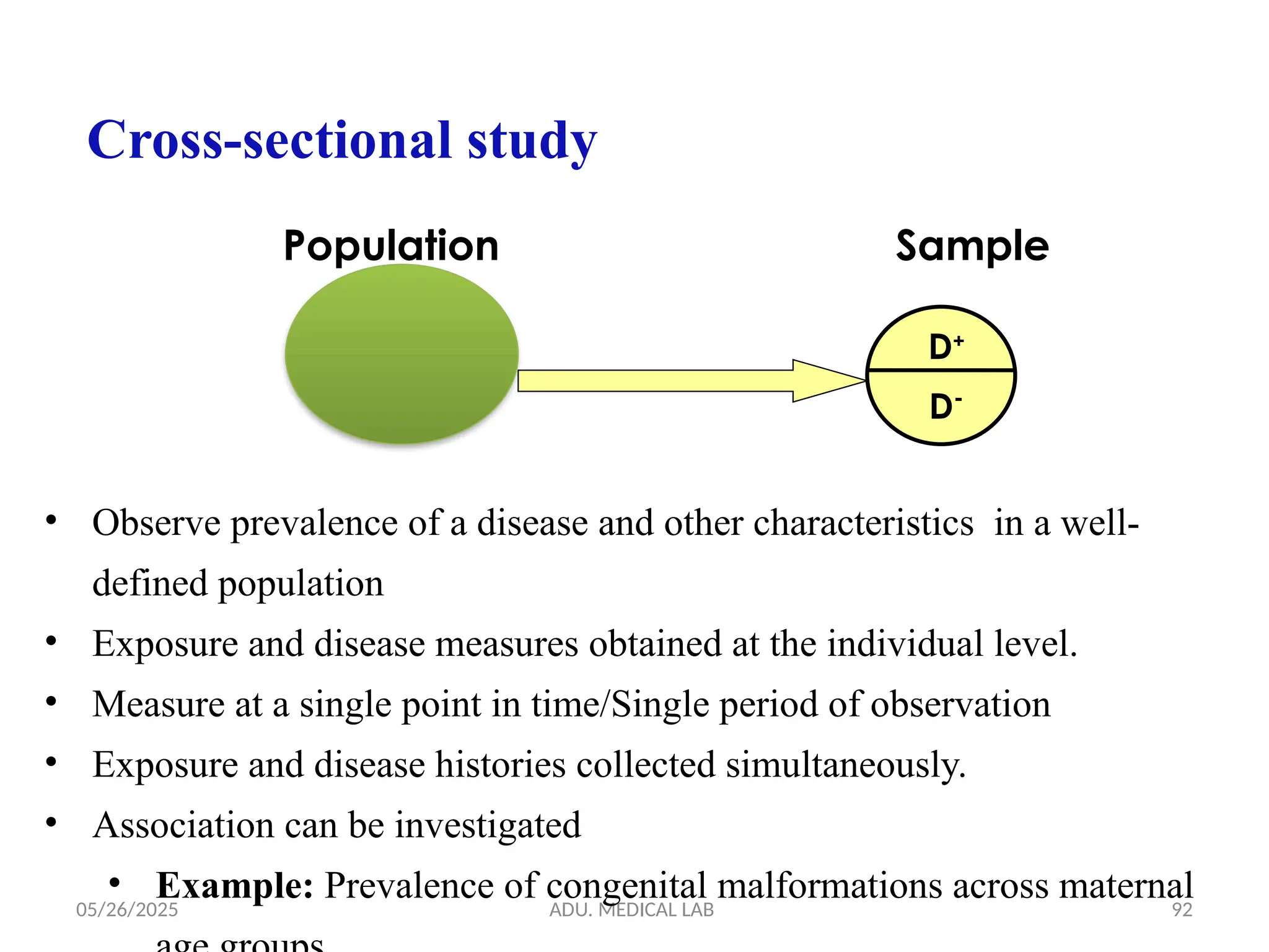 05/26/2025 ADU. MEDICAL LAB 92
Cross-sectional study
D+
D-
Population Sample
• Observe prevalence of a disease and other characteristics in a well-
defined population
• Exposure and disease measures obtained at the individual level.
• Measure at a single point in time/Single period of observation
• Exposure and disease histories collected simultaneously.
• Association can be investigated
• Example: Prevalence of congenital malformations across maternal
 