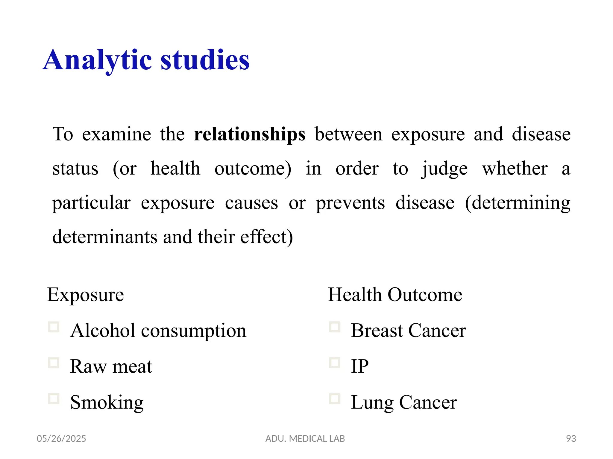 05/26/2025 ADU. MEDICAL LAB 93
To examine the relationships between exposure and disease
status (or health outcome) in order to judge whether a
particular exposure causes or prevents disease (determining
determinants and their effect)
Analytic studies
Exposure
 Alcohol consumption
 Raw meat
 Smoking
Health Outcome
 Breast Cancer
 IP
 Lung Cancer
 