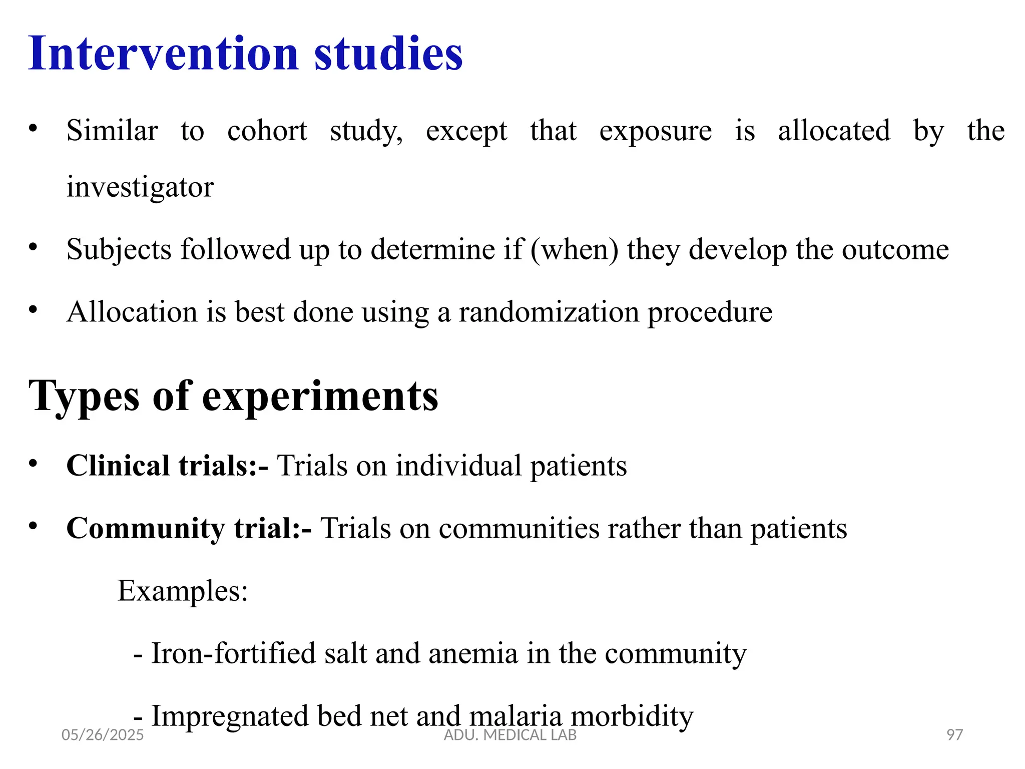 05/26/2025 ADU. MEDICAL LAB 97
• Similar to cohort study, except that exposure is allocated by the
investigator
• Subjects followed up to determine if (when) they develop the outcome
• Allocation is best done using a randomization procedure
Types of experiments
• Clinical trials:- Trials on individual patients
• Community trial:- Trials on communities rather than patients
Examples:
- Iron-fortified salt and anemia in the community
- Impregnated bed net and malaria morbidity
Intervention studies
 