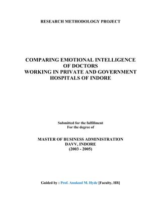 RESEARCH METHODOLOGY PROJECT




COMPARING EMOTIONAL INTELLIGENCE
            OF DOCTORS
WORKING IN PRIVATE AND GOVERNMENT
       HOSPITALS OF INDORE




              Submitted for the fulfillment
                  For the degree of


   MASTER OF BUSINESS ADMINISTRATION
             DAVV, INDORE
               (2003 - 2005)




    Guided by : Prof. Anukool M. Hyde [Faculty, HR]
 