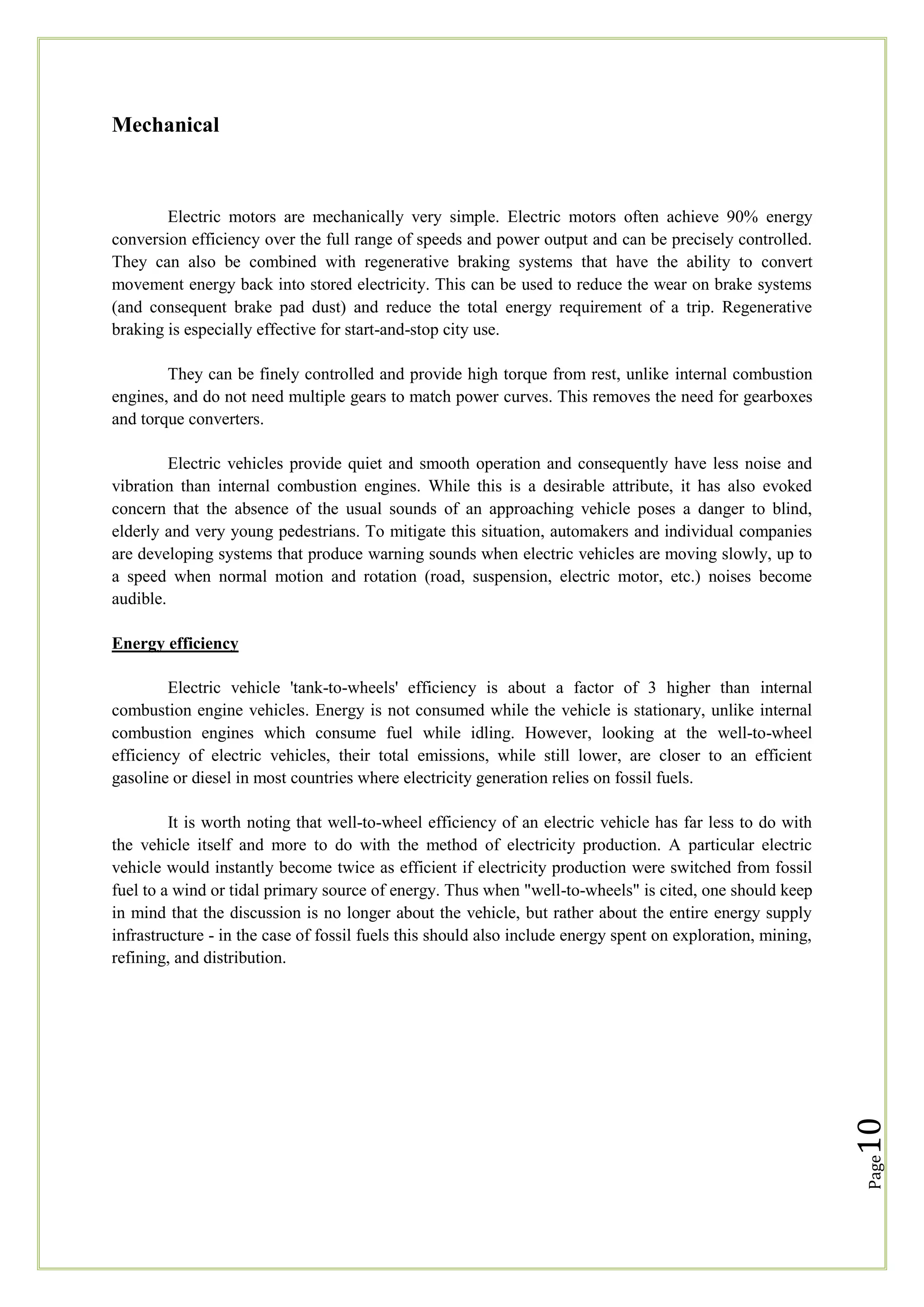 Mechanical

Electric motors are mechanically very simple. Electric motors often achieve 90% energy
conversion efficiency over the full range of speeds and power output and can be precisely controlled.
They can also be combined with regenerative braking systems that have the ability to convert
movement energy back into stored electricity. This can be used to reduce the wear on brake systems
(and consequent brake pad dust) and reduce the total energy requirement of a trip. Regenerative
braking is especially effective for start-and-stop city use.
They can be finely controlled and provide high torque from rest, unlike internal combustion
engines, and do not need multiple gears to match power curves. This removes the need for gearboxes
and torque converters.
Electric vehicles provide quiet and smooth operation and consequently have less noise and
vibration than internal combustion engines. While this is a desirable attribute, it has also evoked
concern that the absence of the usual sounds of an approaching vehicle poses a danger to blind,
elderly and very young pedestrians. To mitigate this situation, automakers and individual companies
are developing systems that produce warning sounds when electric vehicles are moving slowly, up to
a speed when normal motion and rotation (road, suspension, electric motor, etc.) noises become
audible.
Energy efficiency
Electric vehicle 'tank-to-wheels' efficiency is about a factor of 3 higher than internal
combustion engine vehicles. Energy is not consumed while the vehicle is stationary, unlike internal
combustion engines which consume fuel while idling. However, looking at the well-to-wheel
efficiency of electric vehicles, their total emissions, while still lower, are closer to an efficient
gasoline or diesel in most countries where electricity generation relies on fossil fuels.

Page

10

It is worth noting that well-to-wheel efficiency of an electric vehicle has far less to do with
the vehicle itself and more to do with the method of electricity production. A particular electric
vehicle would instantly become twice as efficient if electricity production were switched from fossil
fuel to a wind or tidal primary source of energy. Thus when "well-to-wheels" is cited, one should keep
in mind that the discussion is no longer about the vehicle, but rather about the entire energy supply
infrastructure - in the case of fossil fuels this should also include energy spent on exploration, mining,
refining, and distribution.

 