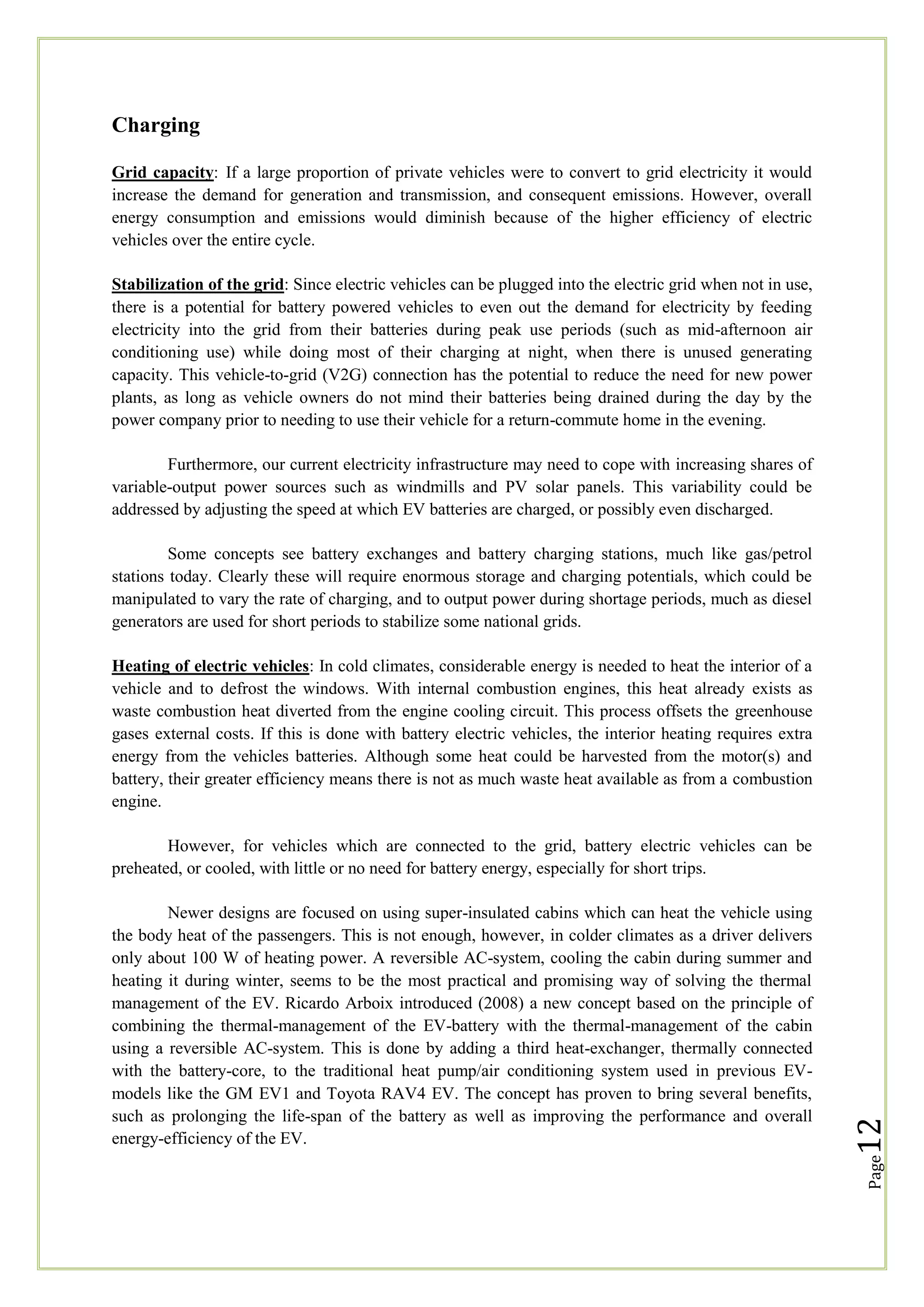 Charging
Grid capacity: If a large proportion of private vehicles were to convert to grid electricity it would
increase the demand for generation and transmission, and consequent emissions. However, overall
energy consumption and emissions would diminish because of the higher efficiency of electric
vehicles over the entire cycle.
Stabilization of the grid: Since electric vehicles can be plugged into the electric grid when not in use,
there is a potential for battery powered vehicles to even out the demand for electricity by feeding
electricity into the grid from their batteries during peak use periods (such as mid-afternoon air
conditioning use) while doing most of their charging at night, when there is unused generating
capacity. This vehicle-to-grid (V2G) connection has the potential to reduce the need for new power
plants, as long as vehicle owners do not mind their batteries being drained during the day by the
power company prior to needing to use their vehicle for a return-commute home in the evening.
Furthermore, our current electricity infrastructure may need to cope with increasing shares of
variable-output power sources such as windmills and PV solar panels. This variability could be
addressed by adjusting the speed at which EV batteries are charged, or possibly even discharged.
Some concepts see battery exchanges and battery charging stations, much like gas/petrol
stations today. Clearly these will require enormous storage and charging potentials, which could be
manipulated to vary the rate of charging, and to output power during shortage periods, much as diesel
generators are used for short periods to stabilize some national grids.
Heating of electric vehicles: In cold climates, considerable energy is needed to heat the interior of a
vehicle and to defrost the windows. With internal combustion engines, this heat already exists as
waste combustion heat diverted from the engine cooling circuit. This process offsets the greenhouse
gases external costs. If this is done with battery electric vehicles, the interior heating requires extra
energy from the vehicles batteries. Although some heat could be harvested from the motor(s) and
battery, their greater efficiency means there is not as much waste heat available as from a combustion
engine.

Page

Newer designs are focused on using super-insulated cabins which can heat the vehicle using
the body heat of the passengers. This is not enough, however, in colder climates as a driver delivers
only about 100 W of heating power. A reversible AC-system, cooling the cabin during summer and
heating it during winter, seems to be the most practical and promising way of solving the thermal
management of the EV. Ricardo Arboix introduced (2008) a new concept based on the principle of
combining the thermal-management of the EV-battery with the thermal-management of the cabin
using a reversible AC-system. This is done by adding a third heat-exchanger, thermally connected
with the battery-core, to the traditional heat pump/air conditioning system used in previous EVmodels like the GM EV1 and Toyota RAV4 EV. The concept has proven to bring several benefits,
such as prolonging the life-span of the battery as well as improving the performance and overall
energy-efficiency of the EV.

12

However, for vehicles which are connected to the grid, battery electric vehicles can be
preheated, or cooled, with little or no need for battery energy, especially for short trips.

 