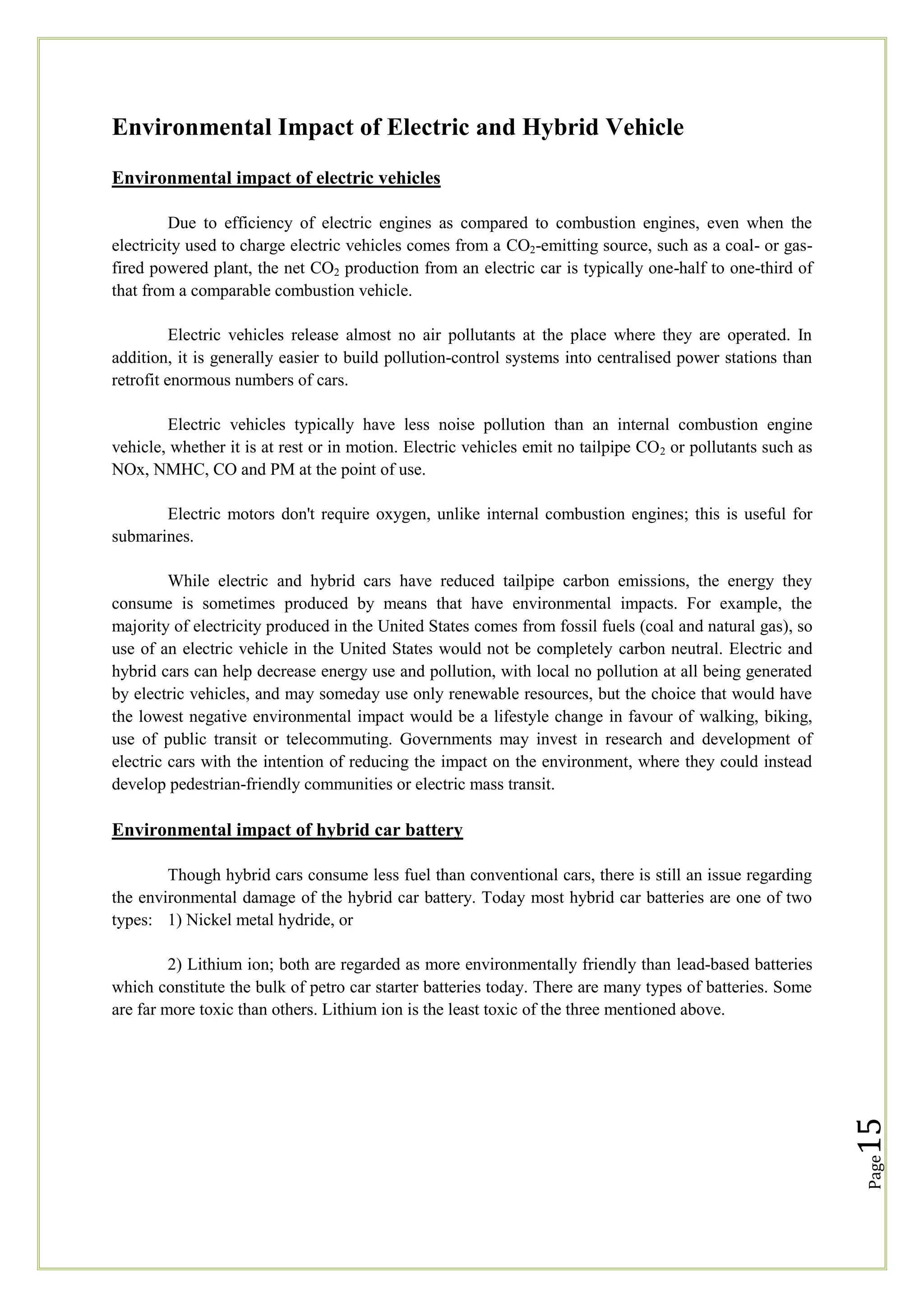 Environmental Impact of Electric and Hybrid Vehicle
Environmental impact of electric vehicles
Due to efficiency of electric engines as compared to combustion engines, even when the
electricity used to charge electric vehicles comes from a CO2-emitting source, such as a coal- or gasfired powered plant, the net CO2 production from an electric car is typically one-half to one-third of
that from a comparable combustion vehicle.
Electric vehicles release almost no air pollutants at the place where they are operated. In
addition, it is generally easier to build pollution-control systems into centralised power stations than
retrofit enormous numbers of cars.
Electric vehicles typically have less noise pollution than an internal combustion engine
vehicle, whether it is at rest or in motion. Electric vehicles emit no tailpipe CO 2 or pollutants such as
NOx, NMHC, CO and PM at the point of use.
Electric motors don't require oxygen, unlike internal combustion engines; this is useful for
submarines.
While electric and hybrid cars have reduced tailpipe carbon emissions, the energy they
consume is sometimes produced by means that have environmental impacts. For example, the
majority of electricity produced in the United States comes from fossil fuels (coal and natural gas), so
use of an electric vehicle in the United States would not be completely carbon neutral. Electric and
hybrid cars can help decrease energy use and pollution, with local no pollution at all being generated
by electric vehicles, and may someday use only renewable resources, but the choice that would have
the lowest negative environmental impact would be a lifestyle change in favour of walking, biking,
use of public transit or telecommuting. Governments may invest in research and development of
electric cars with the intention of reducing the impact on the environment, where they could instead
develop pedestrian-friendly communities or electric mass transit.

Environmental impact of hybrid car battery
Though hybrid cars consume less fuel than conventional cars, there is still an issue regarding
the environmental damage of the hybrid car battery. Today most hybrid car batteries are one of two
types: 1) Nickel metal hydride, or

Page

15

2) Lithium ion; both are regarded as more environmentally friendly than lead-based batteries
which constitute the bulk of petro car starter batteries today. There are many types of batteries. Some
are far more toxic than others. Lithium ion is the least toxic of the three mentioned above.

 
