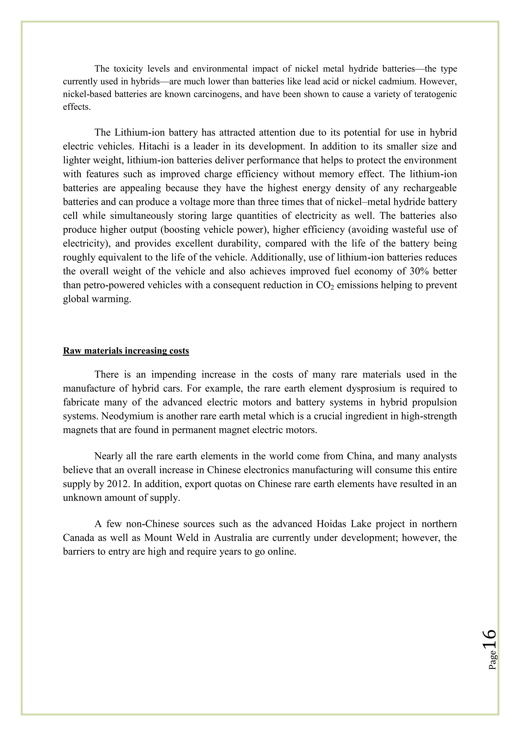 The toxicity levels and environmental impact of nickel metal hydride batteries—the type
currently used in hybrids—are much lower than batteries like lead acid or nickel cadmium. However,
nickel-based batteries are known carcinogens, and have been shown to cause a variety of teratogenic
effects.

The Lithium-ion battery has attracted attention due to its potential for use in hybrid
electric vehicles. Hitachi is a leader in its development. In addition to its smaller size and
lighter weight, lithium-ion batteries deliver performance that helps to protect the environment
with features such as improved charge efficiency without memory effect. The lithium-ion
batteries are appealing because they have the highest energy density of any rechargeable
batteries and can produce a voltage more than three times that of nickel–metal hydride battery
cell while simultaneously storing large quantities of electricity as well. The batteries also
produce higher output (boosting vehicle power), higher efficiency (avoiding wasteful use of
electricity), and provides excellent durability, compared with the life of the battery being
roughly equivalent to the life of the vehicle. Additionally, use of lithium-ion batteries reduces
the overall weight of the vehicle and also achieves improved fuel economy of 30% better
than petro-powered vehicles with a consequent reduction in CO2 emissions helping to prevent
global warming.

Raw materials increasing costs

There is an impending increase in the costs of many rare materials used in the
manufacture of hybrid cars. For example, the rare earth element dysprosium is required to
fabricate many of the advanced electric motors and battery systems in hybrid propulsion
systems. Neodymium is another rare earth metal which is a crucial ingredient in high-strength
magnets that are found in permanent magnet electric motors.
Nearly all the rare earth elements in the world come from China, and many analysts
believe that an overall increase in Chinese electronics manufacturing will consume this entire
supply by 2012. In addition, export quotas on Chinese rare earth elements have resulted in an
unknown amount of supply.

Page

16

A few non-Chinese sources such as the advanced Hoidas Lake project in northern
Canada as well as Mount Weld in Australia are currently under development; however, the
barriers to entry are high and require years to go online.

 