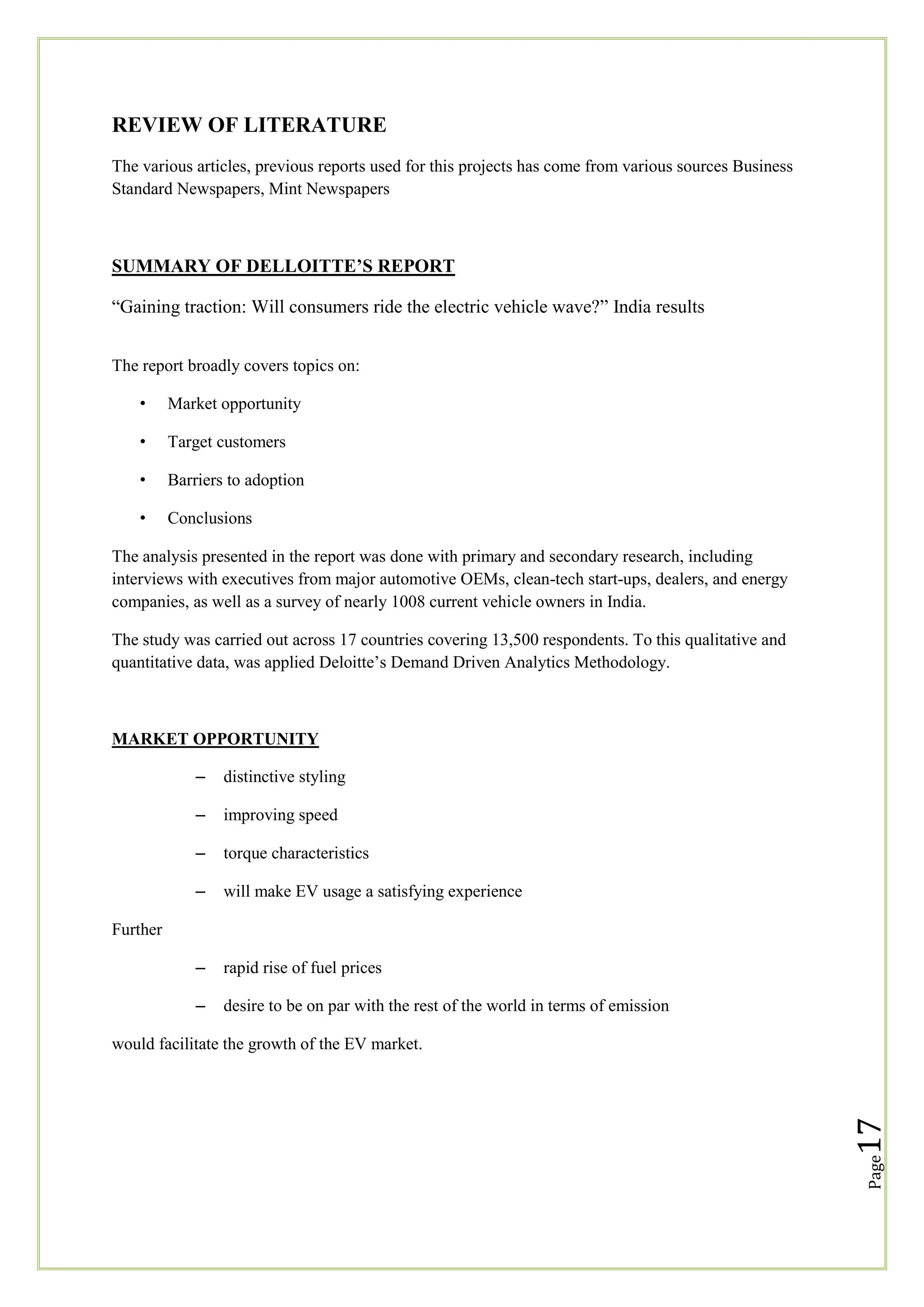REVIEW OF LITERATURE
The various articles, previous reports used for this projects has come from various sources Business
Standard Newspapers, Mint Newspapers

SUMMARY OF DELLOITTE’S REPORT
―Gaining traction: Will consumers ride the electric vehicle wave?‖ India results
The report broadly covers topics on:
•

Market opportunity

•

Target customers

•

Barriers to adoption

•

Conclusions

The analysis presented in the report was done with primary and secondary research, including
interviews with executives from major automotive OEMs, clean-tech start-ups, dealers, and energy
companies, as well as a survey of nearly 1008 current vehicle owners in India.
The study was carried out across 17 countries covering 13,500 respondents. To this qualitative and
quantitative data, was applied Deloitte‘s Demand Driven Analytics Methodology.

MARKET OPPORTUNITY
–

distinctive styling

–

improving speed

–

torque characteristics

–

will make EV usage a satisfying experience

–

rapid rise of fuel prices

–

desire to be on par with the rest of the world in terms of emission

Further

Page

17

would facilitate the growth of the EV market.

 