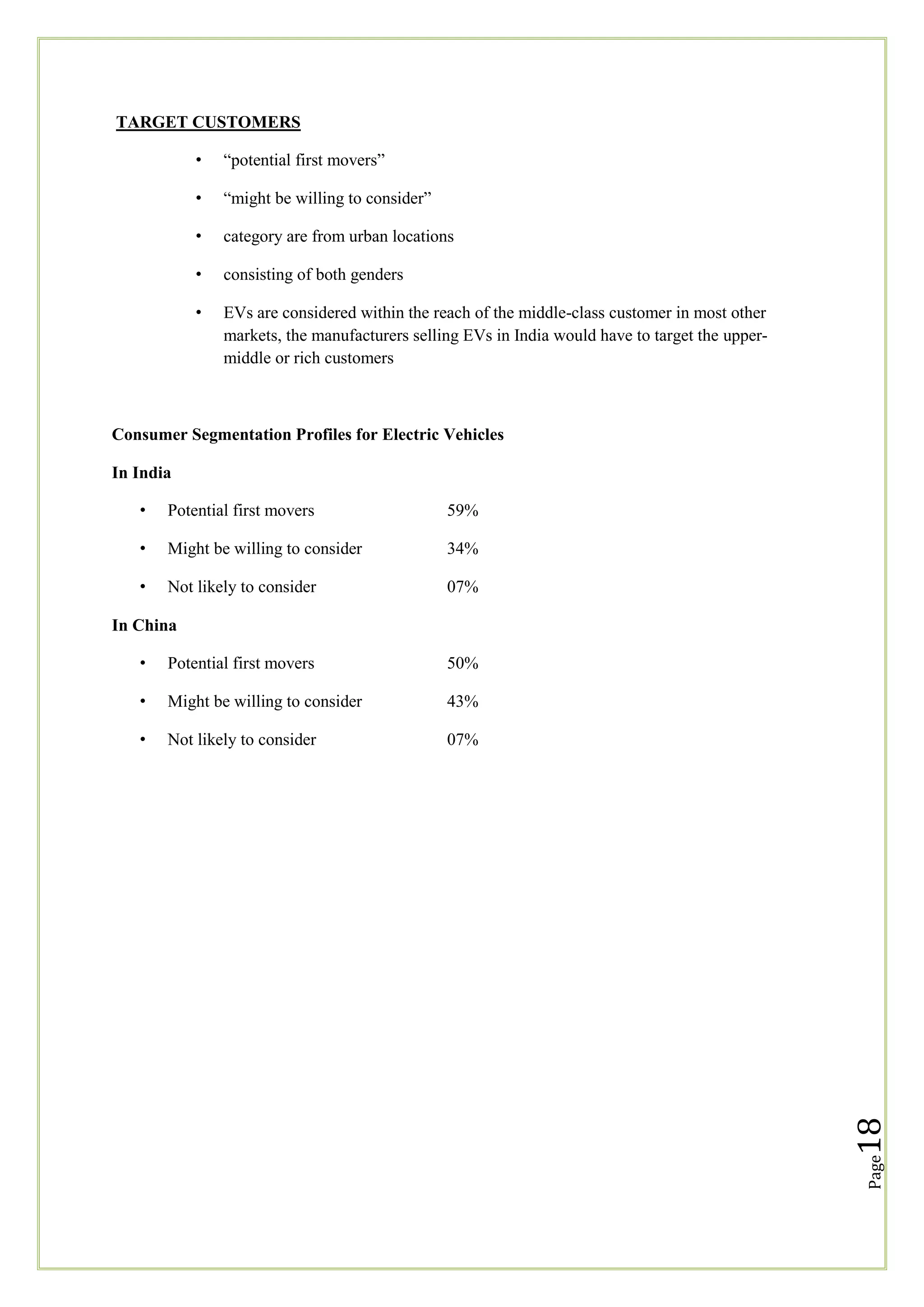 TARGET CUSTOMERS
•

―potential first movers‖

•

―might be willing to consider‖

•

category are from urban locations

•

consisting of both genders

•

EVs are considered within the reach of the middle-class customer in most other
markets, the manufacturers selling EVs in India would have to target the uppermiddle or rich customers

Consumer Segmentation Profiles for Electric Vehicles
In India
•

Potential first movers

59%

•

Might be willing to consider

34%

•

Not likely to consider

07%

In China
50%

•

Might be willing to consider

43%

•

Not likely to consider

07%

18

Potential first movers

Page

•

 