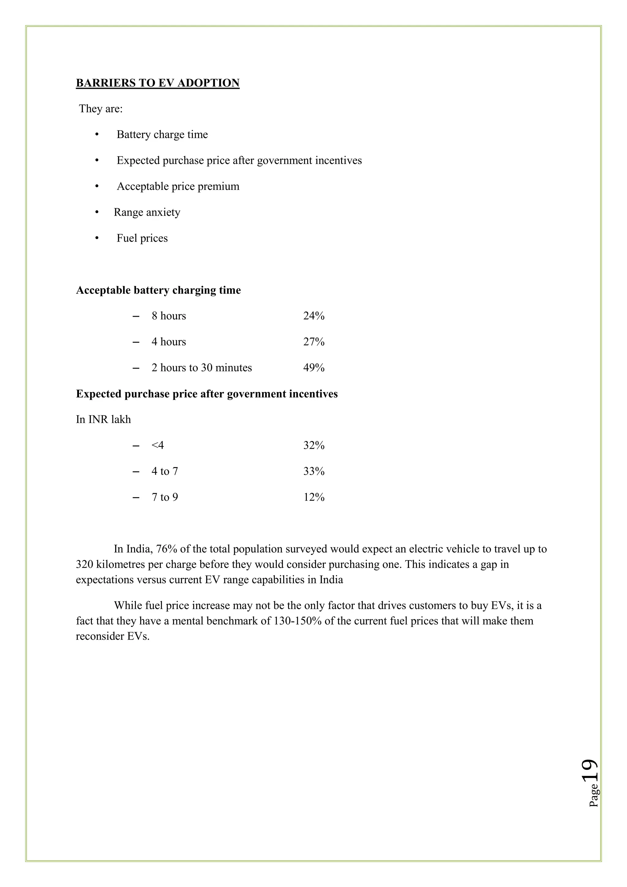 BARRIERS TO EV ADOPTION
They are:
•

Battery charge time

•

Expected purchase price after government incentives

•

Acceptable price premium

•

Range anxiety

•

Fuel prices

Acceptable battery charging time
–

8 hours

24%

–

4 hours

27%

–

2 hours to 30 minutes

49%

Expected purchase price after government incentives
In INR lakh
–

<4

32%

–

4 to 7

33%

–

7 to 9

12%

In India, 76% of the total population surveyed would expect an electric vehicle to travel up to
320 kilometres per charge before they would consider purchasing one. This indicates a gap in
expectations versus current EV range capabilities in India

Page

19

While fuel price increase may not be the only factor that drives customers to buy EVs, it is a
fact that they have a mental benchmark of 130-150% of the current fuel prices that will make them
reconsider EVs.

 