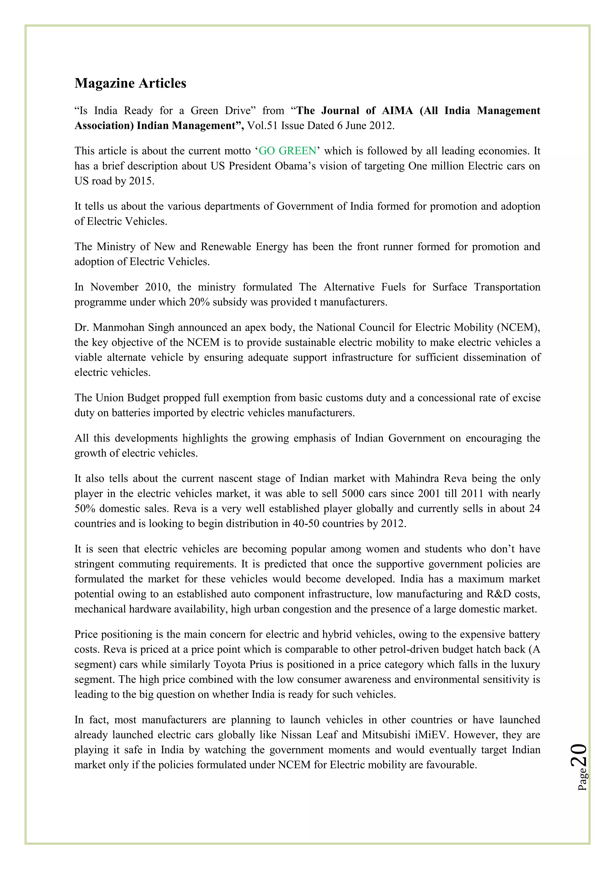 Magazine Articles
―Is India Ready for a Green Drive‖ from ―The Journal of AIMA (All India Management
Association) Indian Management”, Vol.51 Issue Dated 6 June 2012.
This article is about the current motto ‗GO GREEN‘ which is followed by all leading economies. It
has a brief description about US President Obama‘s vision of targeting One million Electric cars on
US road by 2015.
It tells us about the various departments of Government of India formed for promotion and adoption
of Electric Vehicles.
The Ministry of New and Renewable Energy has been the front runner formed for promotion and
adoption of Electric Vehicles.
In November 2010, the ministry formulated The Alternative Fuels for Surface Transportation
programme under which 20% subsidy was provided t manufacturers.
Dr. Manmohan Singh announced an apex body, the National Council for Electric Mobility (NCEM),
the key objective of the NCEM is to provide sustainable electric mobility to make electric vehicles a
viable alternate vehicle by ensuring adequate support infrastructure for sufficient dissemination of
electric vehicles.
The Union Budget propped full exemption from basic customs duty and a concessional rate of excise
duty on batteries imported by electric vehicles manufacturers.
All this developments highlights the growing emphasis of Indian Government on encouraging the
growth of electric vehicles.
It also tells about the current nascent stage of Indian market with Mahindra Reva being the only
player in the electric vehicles market, it was able to sell 5000 cars since 2001 till 2011 with nearly
50% domestic sales. Reva is a very well established player globally and currently sells in about 24
countries and is looking to begin distribution in 40-50 countries by 2012.
It is seen that electric vehicles are becoming popular among women and students who don‘t have
stringent commuting requirements. It is predicted that once the supportive government policies are
formulated the market for these vehicles would become developed. India has a maximum market
potential owing to an established auto component infrastructure, low manufacturing and R&D costs,
mechanical hardware availability, high urban congestion and the presence of a large domestic market.

Page

In fact, most manufacturers are planning to launch vehicles in other countries or have launched
already launched electric cars globally like Nissan Leaf and Mitsubishi iMiEV. However, they are
playing it safe in India by watching the government moments and would eventually target Indian
market only if the policies formulated under NCEM for Electric mobility are favourable.

20

Price positioning is the main concern for electric and hybrid vehicles, owing to the expensive battery
costs. Reva is priced at a price point which is comparable to other petrol-driven budget hatch back (A
segment) cars while similarly Toyota Prius is positioned in a price category which falls in the luxury
segment. The high price combined with the low consumer awareness and environmental sensitivity is
leading to the big question on whether India is ready for such vehicles.

 
