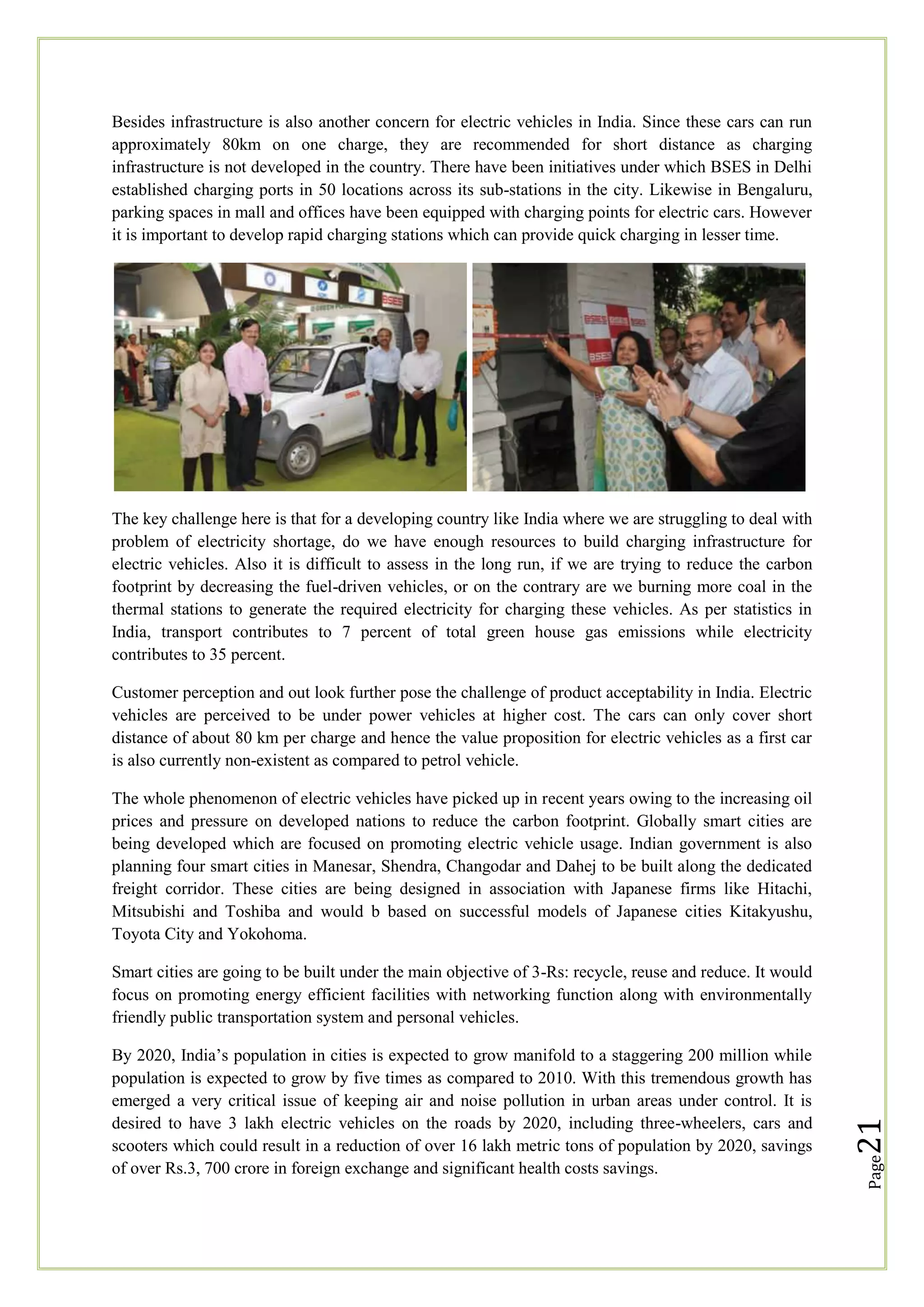 Besides infrastructure is also another concern for electric vehicles in India. Since these cars can run
approximately 80km on one charge, they are recommended for short distance as charging
infrastructure is not developed in the country. There have been initiatives under which BSES in Delhi
established charging ports in 50 locations across its sub-stations in the city. Likewise in Bengaluru,
parking spaces in mall and offices have been equipped with charging points for electric cars. However
it is important to develop rapid charging stations which can provide quick charging in lesser time.

The key challenge here is that for a developing country like India where we are struggling to deal with
problem of electricity shortage, do we have enough resources to build charging infrastructure for
electric vehicles. Also it is difficult to assess in the long run, if we are trying to reduce the carbon
footprint by decreasing the fuel-driven vehicles, or on the contrary are we burning more coal in the
thermal stations to generate the required electricity for charging these vehicles. As per statistics in
India, transport contributes to 7 percent of total green house gas emissions while electricity
contributes to 35 percent.
Customer perception and out look further pose the challenge of product acceptability in India. Electric
vehicles are perceived to be under power vehicles at higher cost. The cars can only cover short
distance of about 80 km per charge and hence the value proposition for electric vehicles as a first car
is also currently non-existent as compared to petrol vehicle.
The whole phenomenon of electric vehicles have picked up in recent years owing to the increasing oil
prices and pressure on developed nations to reduce the carbon footprint. Globally smart cities are
being developed which are focused on promoting electric vehicle usage. Indian government is also
planning four smart cities in Manesar, Shendra, Changodar and Dahej to be built along the dedicated
freight corridor. These cities are being designed in association with Japanese firms like Hitachi,
Mitsubishi and Toshiba and would b based on successful models of Japanese cities Kitakyushu,
Toyota City and Yokohoma.

Page

By 2020, India‘s population in cities is expected to grow manifold to a staggering 200 million while
population is expected to grow by five times as compared to 2010. With this tremendous growth has
emerged a very critical issue of keeping air and noise pollution in urban areas under control. It is
desired to have 3 lakh electric vehicles on the roads by 2020, including three-wheelers, cars and
scooters which could result in a reduction of over 16 lakh metric tons of population by 2020, savings
of over Rs.3, 700 crore in foreign exchange and significant health costs savings.

21

Smart cities are going to be built under the main objective of 3-Rs: recycle, reuse and reduce. It would
focus on promoting energy efficient facilities with networking function along with environmentally
friendly public transportation system and personal vehicles.

 