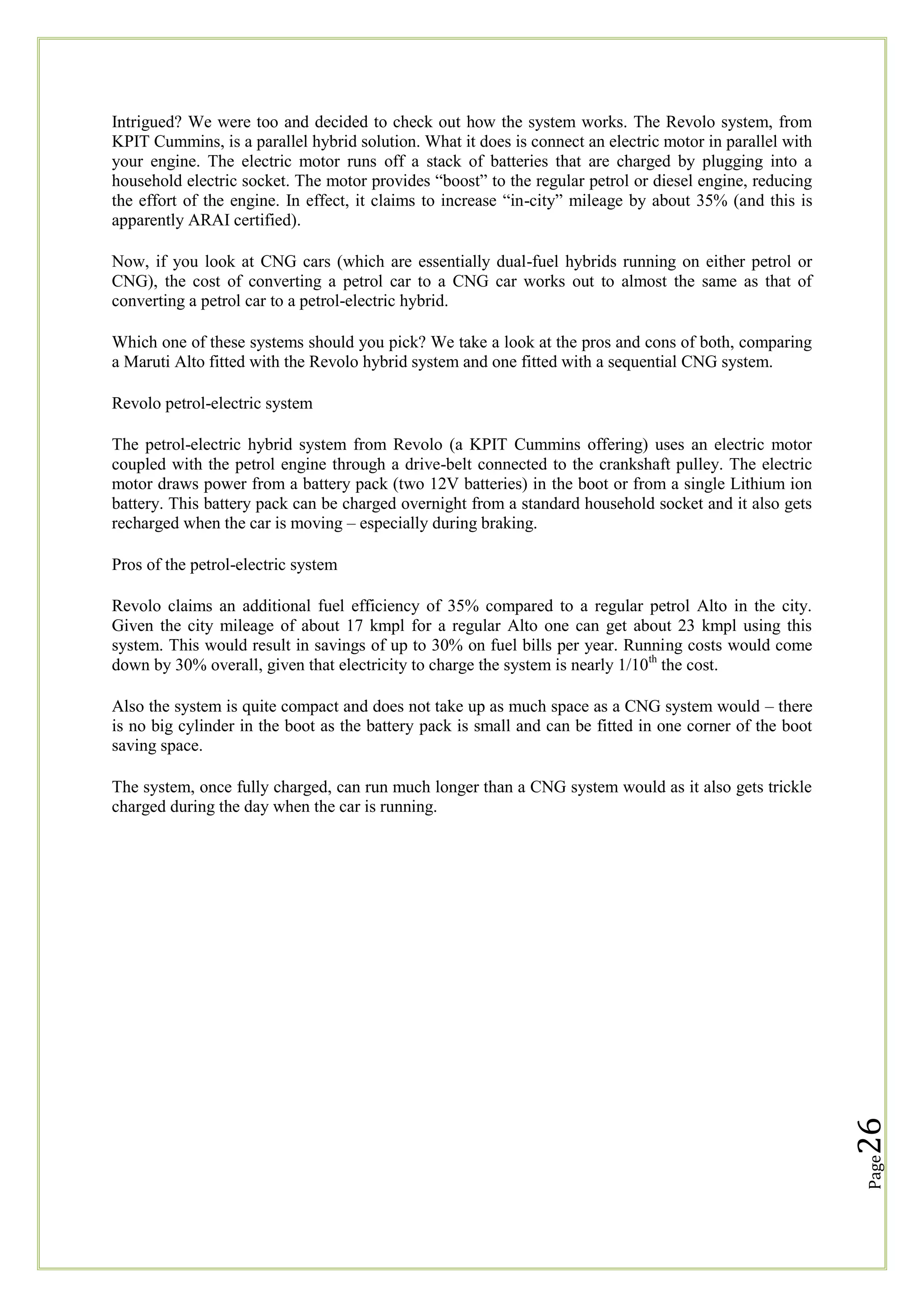 Intrigued? We were too and decided to check out how the system works. The Revolo system, from
KPIT Cummins, is a parallel hybrid solution. What it does is connect an electric motor in parallel with
your engine. The electric motor runs off a stack of batteries that are charged by plugging into a
household electric socket. The motor provides ―boost‖ to the regular petrol or diesel engine, reducing
the effort of the engine. In effect, it claims to increase ―in-city‖ mileage by about 35% (and this is
apparently ARAI certified).
Now, if you look at CNG cars (which are essentially dual-fuel hybrids running on either petrol or
CNG), the cost of converting a petrol car to a CNG car works out to almost the same as that of
converting a petrol car to a petrol-electric hybrid.
Which one of these systems should you pick? We take a look at the pros and cons of both, comparing
a Maruti Alto fitted with the Revolo hybrid system and one fitted with a sequential CNG system.
Revolo petrol-electric system
The petrol-electric hybrid system from Revolo (a KPIT Cummins offering) uses an electric motor
coupled with the petrol engine through a drive-belt connected to the crankshaft pulley. The electric
motor draws power from a battery pack (two 12V batteries) in the boot or from a single Lithium ion
battery. This battery pack can be charged overnight from a standard household socket and it also gets
recharged when the car is moving – especially during braking.
Pros of the petrol-electric system
Revolo claims an additional fuel efficiency of 35% compared to a regular petrol Alto in the city.
Given the city mileage of about 17 kmpl for a regular Alto one can get about 23 kmpl using this
system. This would result in savings of up to 30% on fuel bills per year. Running costs would come
down by 30% overall, given that electricity to charge the system is nearly 1/10th the cost.
Also the system is quite compact and does not take up as much space as a CNG system would – there
is no big cylinder in the boot as the battery pack is small and can be fitted in one corner of the boot
saving space.

Page

26

The system, once fully charged, can run much longer than a CNG system would as it also gets trickle
charged during the day when the car is running.

 