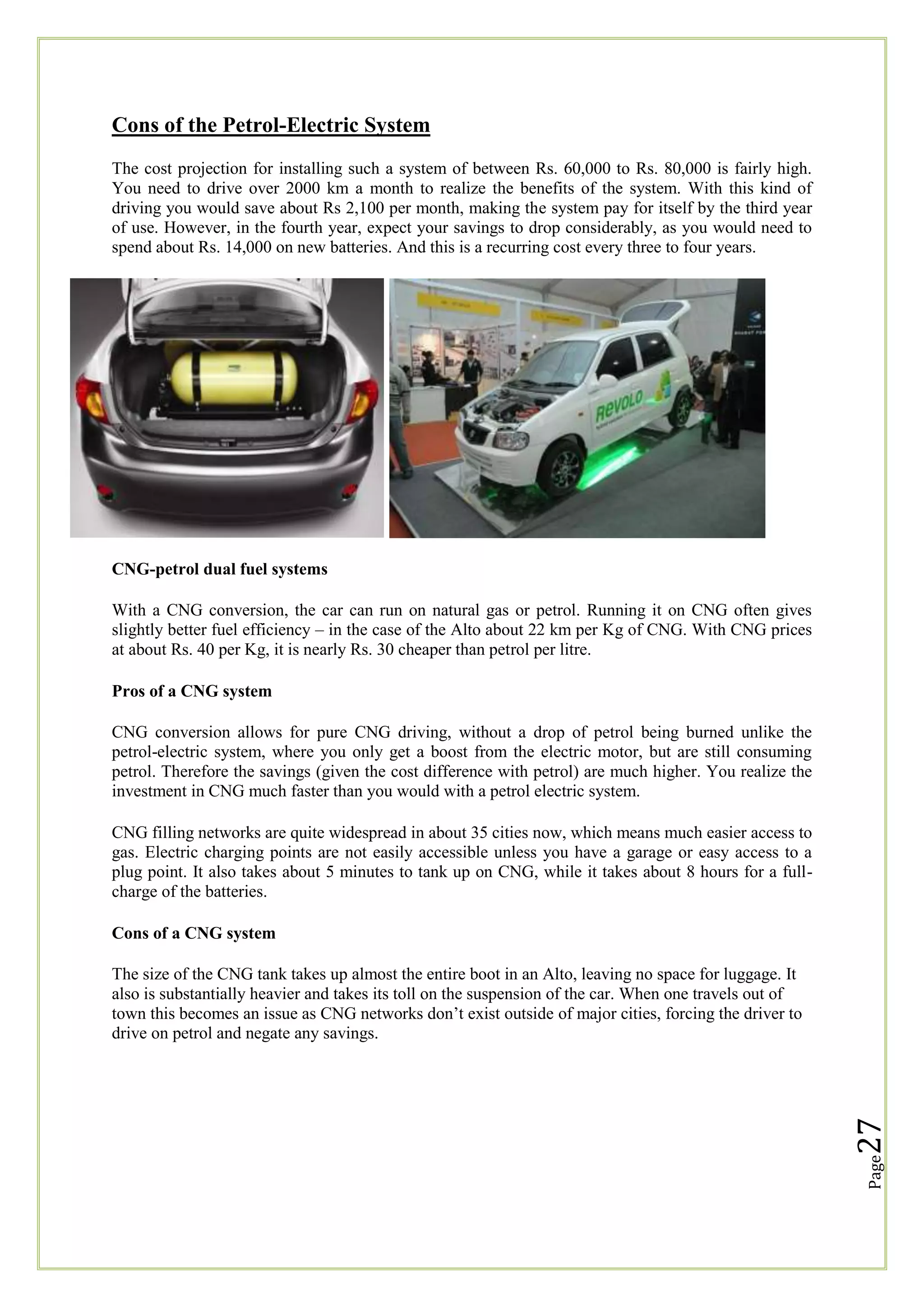 Cons of the Petrol-Electric System
The cost projection for installing such a system of between Rs. 60,000 to Rs. 80,000 is fairly high.
You need to drive over 2000 km a month to realize the benefits of the system. With this kind of
driving you would save about Rs 2,100 per month, making the system pay for itself by the third year
of use. However, in the fourth year, expect your savings to drop considerably, as you would need to
spend about Rs. 14,000 on new batteries. And this is a recurring cost every three to four years.

CNG-petrol dual fuel systems
With a CNG conversion, the car can run on natural gas or petrol. Running it on CNG often gives
slightly better fuel efficiency – in the case of the Alto about 22 km per Kg of CNG. With CNG prices
at about Rs. 40 per Kg, it is nearly Rs. 30 cheaper than petrol per litre.
Pros of a CNG system
CNG conversion allows for pure CNG driving, without a drop of petrol being burned unlike the
petrol-electric system, where you only get a boost from the electric motor, but are still consuming
petrol. Therefore the savings (given the cost difference with petrol) are much higher. You realize the
investment in CNG much faster than you would with a petrol electric system.
CNG filling networks are quite widespread in about 35 cities now, which means much easier access to
gas. Electric charging points are not easily accessible unless you have a garage or easy access to a
plug point. It also takes about 5 minutes to tank up on CNG, while it takes about 8 hours for a fullcharge of the batteries.
Cons of a CNG system

Page

27

The size of the CNG tank takes up almost the entire boot in an Alto, leaving no space for luggage. It
also is substantially heavier and takes its toll on the suspension of the car. When one travels out of
town this becomes an issue as CNG networks don‘t exist outside of major cities, forcing the driver to
drive on petrol and negate any savings.

 