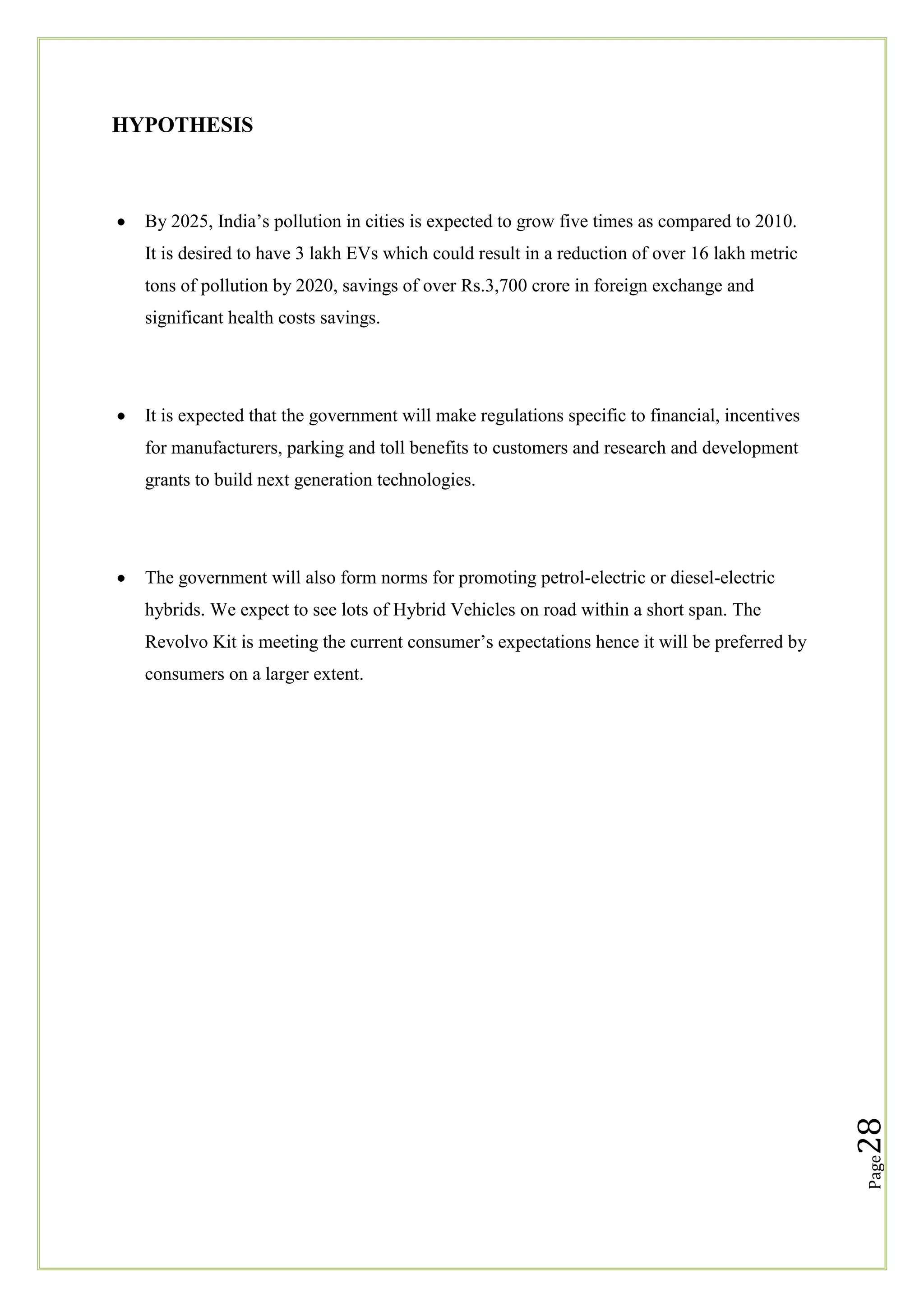HYPOTHESIS

By 2025, India‘s pollution in cities is expected to grow five times as compared to 2010.
It is desired to have 3 lakh EVs which could result in a reduction of over 16 lakh metric
tons of pollution by 2020, savings of over Rs.3,700 crore in foreign exchange and
significant health costs savings.

It is expected that the government will make regulations specific to financial, incentives
for manufacturers, parking and toll benefits to customers and research and development
grants to build next generation technologies.

The government will also form norms for promoting petrol-electric or diesel-electric
hybrids. We expect to see lots of Hybrid Vehicles on road within a short span. The
Revolvo Kit is meeting the current consumer‘s expectations hence it will be preferred by

Page

28

consumers on a larger extent.

 