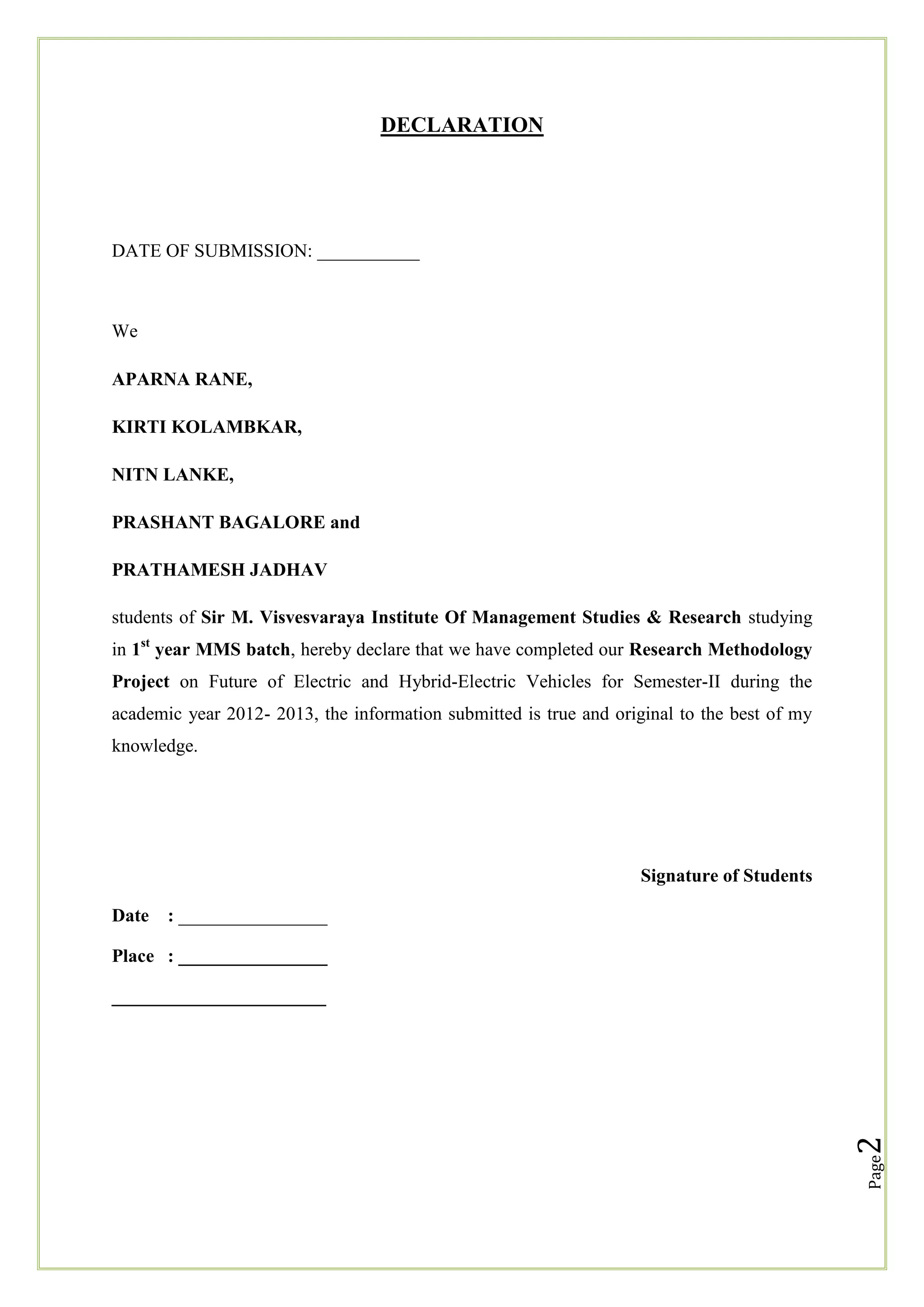 DECLARATION

DATE OF SUBMISSION: ___________

We
APARNA RANE,
KIRTI KOLAMBKAR,
NITN LANKE,
PRASHANT BAGALORE and
PRATHAMESH JADHAV
students of Sir M. Visvesvaraya Institute Of Management Studies & Research studying
in 1st year MMS batch, hereby declare that we have completed our Research Methodology
Project on Future of Electric and Hybrid-Electric Vehicles for Semester-II during the
academic year 2012- 2013, the information submitted is true and original to the best of my
knowledge.

Signature of Students
Date

: ________________

Place : ________________

Page

2

_______________________

 