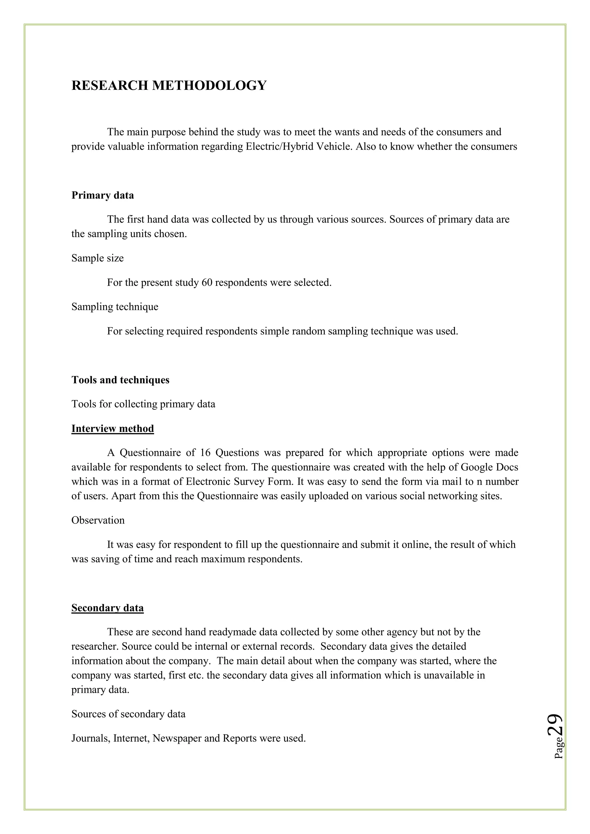 RESEARCH METHODOLOGY

The main purpose behind the study was to meet the wants and needs of the consumers and
provide valuable information regarding Electric/Hybrid Vehicle. Also to know whether the consumers

Primary data
The first hand data was collected by us through various sources. Sources of primary data are
the sampling units chosen.
Sample size
For the present study 60 respondents were selected.
Sampling technique
For selecting required respondents simple random sampling technique was used.

Tools and techniques
Tools for collecting primary data
Interview method
A Questionnaire of 16 Questions was prepared for which appropriate options were made
available for respondents to select from. The questionnaire was created with the help of Google Docs
which was in a format of Electronic Survey Form. It was easy to send the form via mail to n number
of users. Apart from this the Questionnaire was easily uploaded on various social networking sites.
Observation
It was easy for respondent to fill up the questionnaire and submit it online, the result of which
was saving of time and reach maximum respondents.

Secondary data

Journals, Internet, Newspaper and Reports were used.

Page

Sources of secondary data

29

These are second hand readymade data collected by some other agency but not by the
researcher. Source could be internal or external records. Secondary data gives the detailed
information about the company. The main detail about when the company was started, where the
company was started, first etc. the secondary data gives all information which is unavailable in
primary data.

 