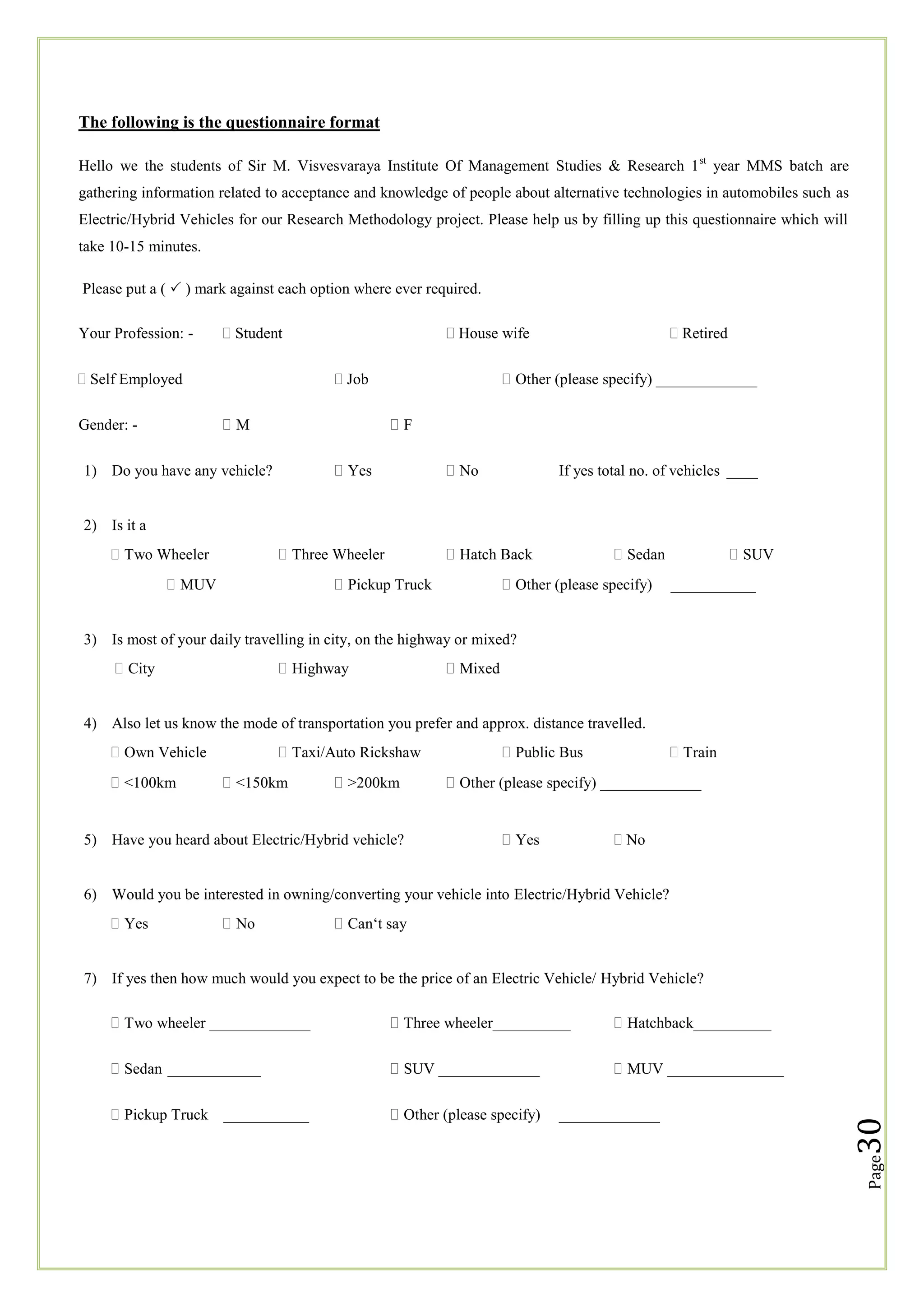 The following is the questionnaire format
Hello we the students of Sir M. Visvesvaraya Institute Of Management Studies & Research 1 st year MMS batch are
gathering information related to acceptance and knowledge of people about alternative technologies in automobiles such as
Electric/Hybrid Vehicles for our Research Methodology project. Please help us by filling up this questionnaire which will
take 10-15 minutes.
Please put a (  ) mark against each option where ever required.
Your Profession: -

 Student

 Self Employed

 House wife
 Job

M

Gender: -

 Retired



Other (please specify) _____________
F

Yes

1) Do you have any vehicle?

No

If yes total no. of vehicles ____

2) Is it a
Two Wheeler

Three Wheeler

MUV

Hatch Back

Pickup Truck

Sedan

Other (please specify)

SUV
___________

3) Is most of your daily travelling in city, on the highway or mixed?
City

Highway

Mixed

4) Also let us know the mode of transportation you prefer and approx. distance travelled.
Own Vehicle
<100km

Taxi/Auto Rickshaw
<150km

>200km

5) Have you heard about Electric/Hybrid vehicle?

Public Bus

Train

Other (please specify) _____________

Yes

 No

6) Would you be interested in owning/converting your vehicle into Electric/Hybrid Vehicle?
Yes

No

Can‗t say

7) If yes then how much would you expect to be the price of an Electric Vehicle/ Hybrid Vehicle?
Hatchback__________

Sedan ____________

SUV _____________

MUV _______________

Pickup Truck ___________

Other (please specify)

_____________

30

Three wheeler__________

Page

Two wheeler _____________

 