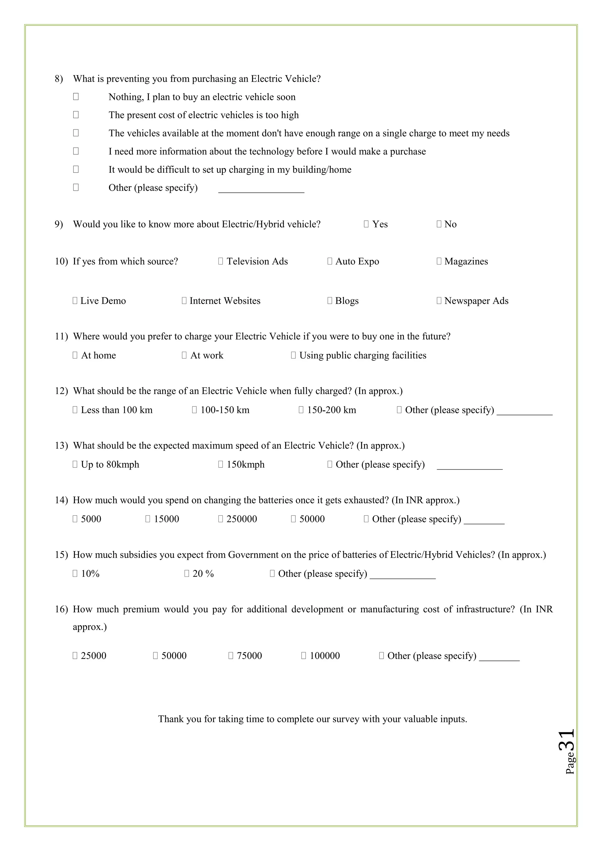8) What is preventing you from purchasing an Electric Vehicle?
Nothing, I plan to buy an electric vehicle soon
The present cost of electric vehicles is too high
The vehicles available at the moment don't have enough range on a single charge to meet my needs
I need more information about the technology before I would make a purchase
It would be difficult to set up charging in my building/home
Other (please specify)

_________________

Yes

9) Would you like to know more about Electric/Hybrid vehicle?

Television Ads

10) If yes from which source?

 No

 Auto Expo

 Magazines

 Blogs

 Newspaper Ads


 Live Demo

 Internet Websites

11) Where would you prefer to charge your Electric Vehicle if you were to buy one in the future?
At home

At work

Using public charging facilities

12) What should be the range of an Electric Vehicle when fully charged? (In approx.)
Less than 100 km

100-150 km

150-200 km

Other (please specify) ___________

13) What should be the expected maximum speed of an Electric Vehicle? (In approx.)
Up to 80kmph

150kmph

Other (please specify)

_____________

14) How much would you spend on changing the batteries once it gets exhausted? (In INR approx.)
5000

15000

250000

50000

Other (please specify) ________

15) How much subsidies you expect from Government on the price of batteries of Electric/Hybrid Vehicles? (In approx.)
10%

20 %

Other (please specify) _____________

16) How much premium would you pay for additional development or manufacturing cost of infrastructure? (In INR
approx.)
50000

75000

100000

Other (please specify) ________

31

Thank you for taking time to complete our survey with your valuable inputs.

Page

25000

 