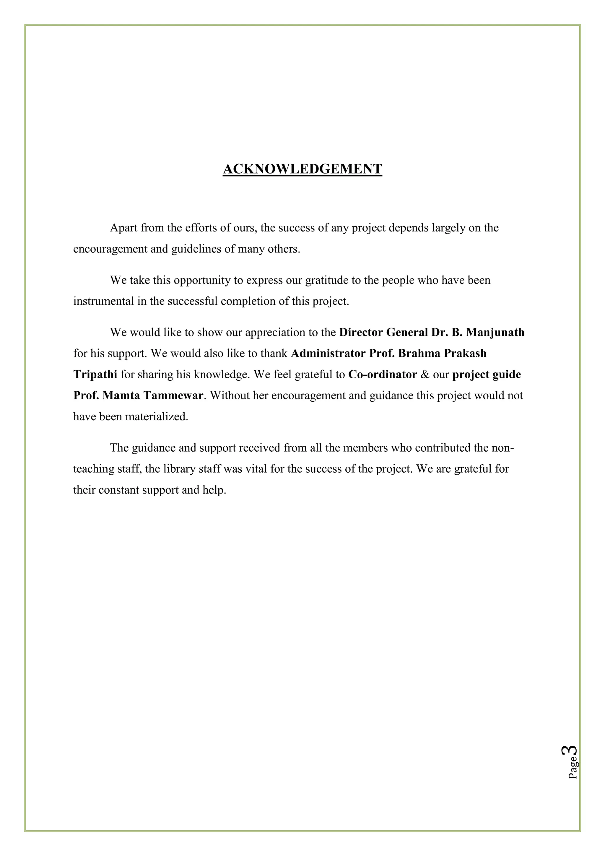 ACKNOWLEDGEMENT

Apart from the efforts of ours, the success of any project depends largely on the
encouragement and guidelines of many others.
We take this opportunity to express our gratitude to the people who have been
instrumental in the successful completion of this project.
We would like to show our appreciation to the Director General Dr. B. Manjunath
for his support. We would also like to thank Administrator Prof. Brahma Prakash
Tripathi for sharing his knowledge. We feel grateful to Co-ordinator & our project guide
Prof. Mamta Tammewar. Without her encouragement and guidance this project would not
have been materialized.
The guidance and support received from all the members who contributed the nonteaching staff, the library staff was vital for the success of the project. We are grateful for

Page

3

their constant support and help.

 