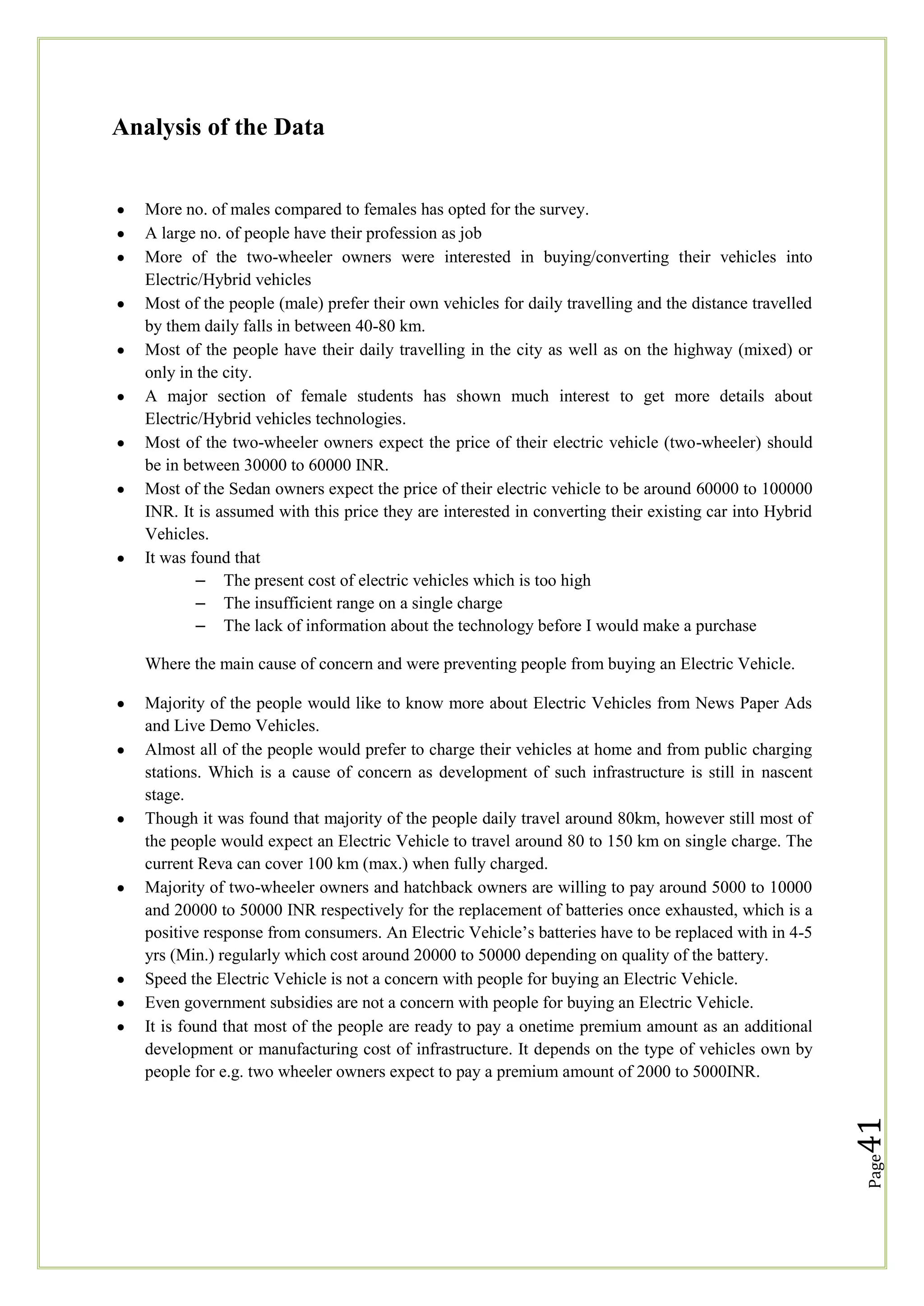 Analysis of the Data

More no. of males compared to females has opted for the survey.
A large no. of people have their profession as job
More of the two-wheeler owners were interested in buying/converting their vehicles into
Electric/Hybrid vehicles
Most of the people (male) prefer their own vehicles for daily travelling and the distance travelled
by them daily falls in between 40-80 km.
Most of the people have their daily travelling in the city as well as on the highway (mixed) or
only in the city.
A major section of female students has shown much interest to get more details about
Electric/Hybrid vehicles technologies.
Most of the two-wheeler owners expect the price of their electric vehicle (two-wheeler) should
be in between 30000 to 60000 INR.
Most of the Sedan owners expect the price of their electric vehicle to be around 60000 to 100000
INR. It is assumed with this price they are interested in converting their existing car into Hybrid
Vehicles.
It was found that
– The present cost of electric vehicles which is too high
– The insufficient range on a single charge
– The lack of information about the technology before I would make a purchase
Where the main cause of concern and were preventing people from buying an Electric Vehicle.

Page

41

Majority of the people would like to know more about Electric Vehicles from News Paper Ads
and Live Demo Vehicles.
Almost all of the people would prefer to charge their vehicles at home and from public charging
stations. Which is a cause of concern as development of such infrastructure is still in nascent
stage.
Though it was found that majority of the people daily travel around 80km, however still most of
the people would expect an Electric Vehicle to travel around 80 to 150 km on single charge. The
current Reva can cover 100 km (max.) when fully charged.
Majority of two-wheeler owners and hatchback owners are willing to pay around 5000 to 10000
and 20000 to 50000 INR respectively for the replacement of batteries once exhausted, which is a
positive response from consumers. An Electric Vehicle‘s batteries have to be replaced with in 4-5
yrs (Min.) regularly which cost around 20000 to 50000 depending on quality of the battery.
Speed the Electric Vehicle is not a concern with people for buying an Electric Vehicle.
Even government subsidies are not a concern with people for buying an Electric Vehicle.
It is found that most of the people are ready to pay a onetime premium amount as an additional
development or manufacturing cost of infrastructure. It depends on the type of vehicles own by
people for e.g. two wheeler owners expect to pay a premium amount of 2000 to 5000INR.

 