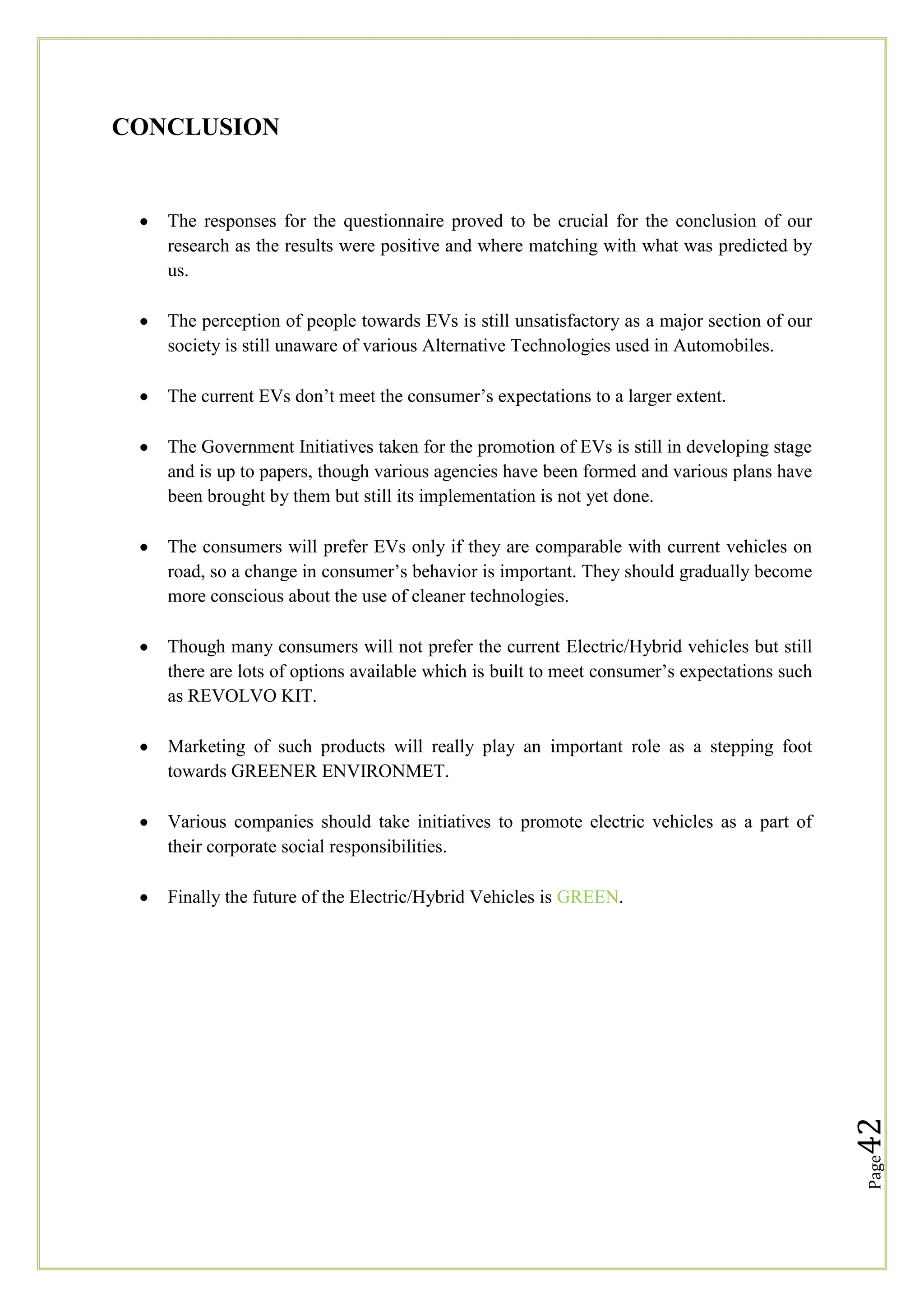 CONCLUSION

The responses for the questionnaire proved to be crucial for the conclusion of our
research as the results were positive and where matching with what was predicted by
us.
The perception of people towards EVs is still unsatisfactory as a major section of our
society is still unaware of various Alternative Technologies used in Automobiles.
The current EVs don‘t meet the consumer‘s expectations to a larger extent.
The Government Initiatives taken for the promotion of EVs is still in developing stage
and is up to papers, though various agencies have been formed and various plans have
been brought by them but still its implementation is not yet done.
The consumers will prefer EVs only if they are comparable with current vehicles on
road, so a change in consumer‘s behavior is important. They should gradually become
more conscious about the use of cleaner technologies.
Though many consumers will not prefer the current Electric/Hybrid vehicles but still
there are lots of options available which is built to meet consumer‘s expectations such
as REVOLVO KIT.
Marketing of such products will really play an important role as a stepping foot
towards GREENER ENVIRONMET.
Various companies should take initiatives to promote electric vehicles as a part of
their corporate social responsibilities.

Page

42

Finally the future of the Electric/Hybrid Vehicles is GREEN.

 