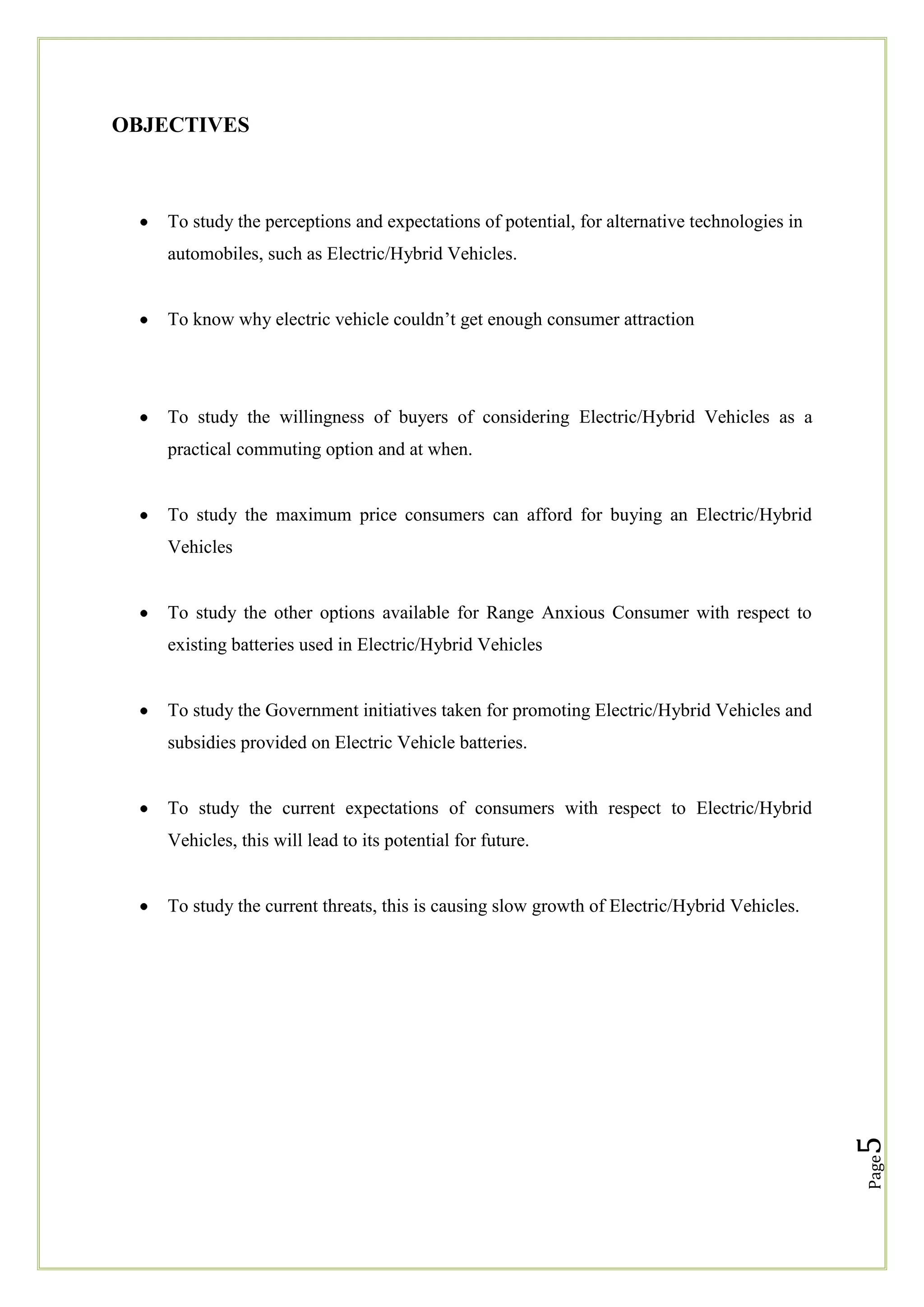 OBJECTIVES

To study the perceptions and expectations of potential, for alternative technologies in
automobiles, such as Electric/Hybrid Vehicles.
To know why electric vehicle couldn‘t get enough consumer attraction

To study the willingness of buyers of considering Electric/Hybrid Vehicles as a
practical commuting option and at when.

To study the maximum price consumers can afford for buying an Electric/Hybrid
Vehicles

To study the other options available for Range Anxious Consumer with respect to
existing batteries used in Electric/Hybrid Vehicles

To study the Government initiatives taken for promoting Electric/Hybrid Vehicles and
subsidies provided on Electric Vehicle batteries.

To study the current expectations of consumers with respect to Electric/Hybrid
Vehicles, this will lead to its potential for future.

Page

5

To study the current threats, this is causing slow growth of Electric/Hybrid Vehicles.

 