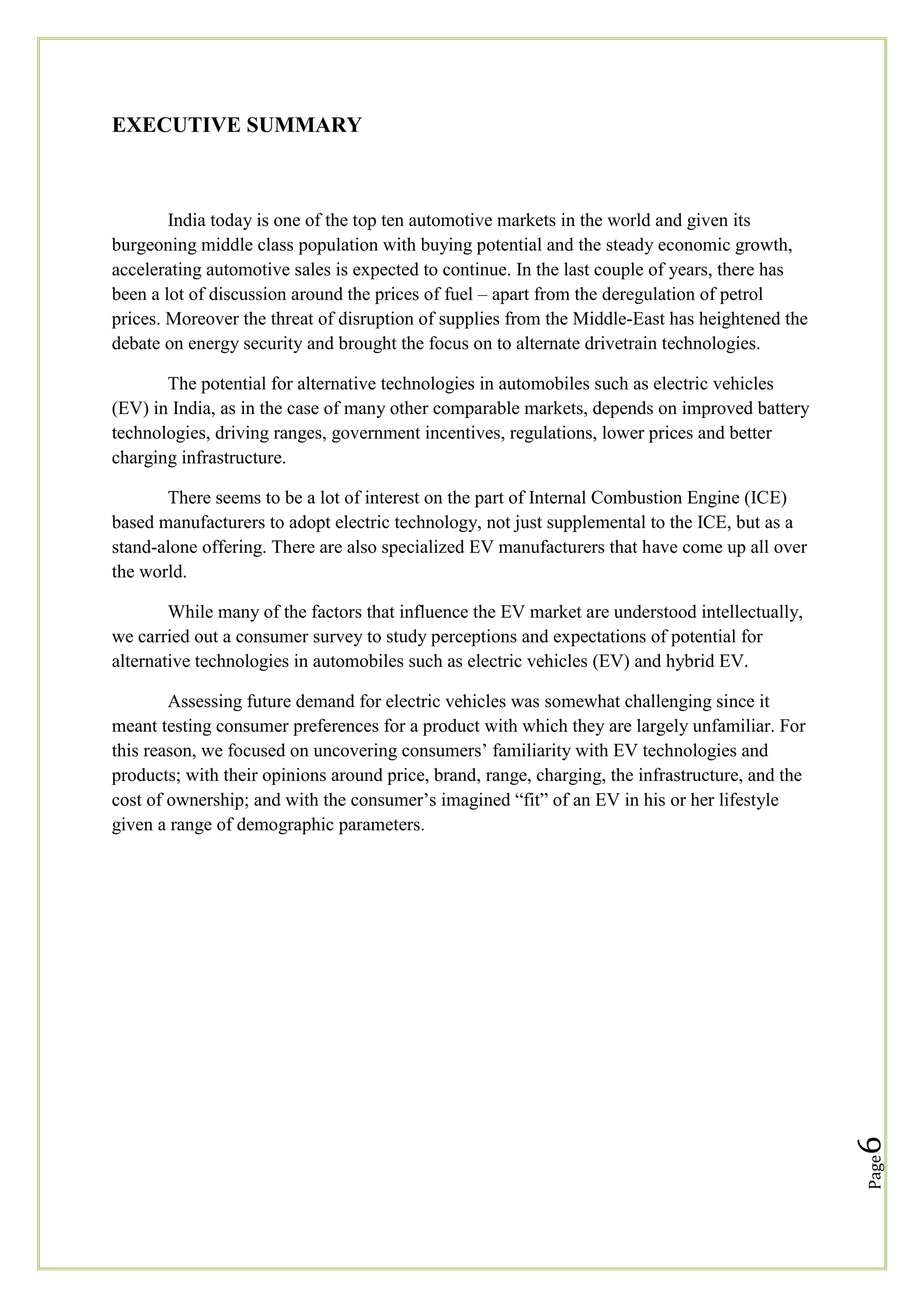 EXECUTIVE SUMMARY

India today is one of the top ten automotive markets in the world and given its
burgeoning middle class population with buying potential and the steady economic growth,
accelerating automotive sales is expected to continue. In the last couple of years, there has
been a lot of discussion around the prices of fuel – apart from the deregulation of petrol
prices. Moreover the threat of disruption of supplies from the Middle-East has heightened the
debate on energy security and brought the focus on to alternate drivetrain technologies.
The potential for alternative technologies in automobiles such as electric vehicles
(EV) in India, as in the case of many other comparable markets, depends on improved battery
technologies, driving ranges, government incentives, regulations, lower prices and better
charging infrastructure.
There seems to be a lot of interest on the part of Internal Combustion Engine (ICE)
based manufacturers to adopt electric technology, not just supplemental to the ICE, but as a
stand-alone offering. There are also specialized EV manufacturers that have come up all over
the world.
While many of the factors that influence the EV market are understood intellectually,
we carried out a consumer survey to study perceptions and expectations of potential for
alternative technologies in automobiles such as electric vehicles (EV) and hybrid EV.

Page

6

Assessing future demand for electric vehicles was somewhat challenging since it
meant testing consumer preferences for a product with which they are largely unfamiliar. For
this reason, we focused on uncovering consumers‘ familiarity with EV technologies and
products; with their opinions around price, brand, range, charging, the infrastructure, and the
cost of ownership; and with the consumer‘s imagined ―fit‖ of an EV in his or her lifestyle
given a range of demographic parameters.

 