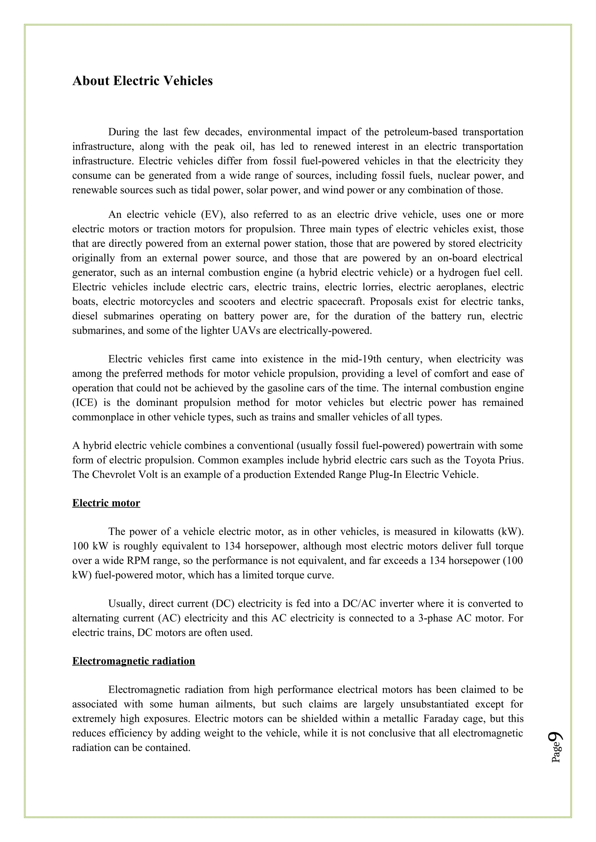 Page
9
About Electric Vehicles
During the last few decades, environmental impact of the petroleum-based transportation
infrastructure, along with the peak oil, has led to renewed interest in an electric transportation
infrastructure. Electric vehicles differ from fossil fuel-powered vehicles in that the electricity they
consume can be generated from a wide range of sources, including fossil fuels, nuclear power, and
renewable sources such as tidal power, solar power, and wind power or any combination of those.
An electric vehicle (EV), also referred to as an electric drive vehicle, uses one or more
electric motors or traction motors for propulsion. Three main types of electric vehicles exist, those
that are directly powered from an external power station, those that are powered by stored electricity
originally from an external power source, and those that are powered by an on-board electrical
generator, such as an internal combustion engine (a hybrid electric vehicle) or a hydrogen fuel cell.
Electric vehicles include electric cars, electric trains, electric lorries, electric aeroplanes, electric
boats, electric motorcycles and scooters and electric spacecraft. Proposals exist for electric tanks,
diesel submarines operating on battery power are, for the duration of the battery run, electric
submarines, and some of the lighter UAVs are electrically-powered.
Electric vehicles first came into existence in the mid-19th century, when electricity was
among the preferred methods for motor vehicle propulsion, providing a level of comfort and ease of
operation that could not be achieved by the gasoline cars of the time. The internal combustion engine
(ICE) is the dominant propulsion method for motor vehicles but electric power has remained
commonplace in other vehicle types, such as trains and smaller vehicles of all types.
A hybrid electric vehicle combines a conventional (usually fossil fuel-powered) powertrain with some
form of electric propulsion. Common examples include hybrid electric cars such as the Toyota Prius.
The Chevrolet Volt is an example of a production Extended Range Plug-In Electric Vehicle.
Electric motor
The power of a vehicle electric motor, as in other vehicles, is measured in kilowatts (kW).
100 kW is roughly equivalent to 134 horsepower, although most electric motors deliver full torque
over a wide RPM range, so the performance is not equivalent, and far exceeds a 134 horsepower (100
kW) fuel-powered motor, which has a limited torque curve.
Usually, direct current (DC) electricity is fed into a DC/AC inverter where it is converted to
alternating current (AC) electricity and this AC electricity is connected to a 3-phase AC motor. For
electric trains, DC motors are often used.
Electromagnetic radiation
Electromagnetic radiation from high performance electrical motors has been claimed to be
associated with some human ailments, but such claims are largely unsubstantiated except for
extremely high exposures. Electric motors can be shielded within a metallic Faraday cage, but this
reduces efficiency by adding weight to the vehicle, while it is not conclusive that all electromagnetic
radiation can be contained.
 
