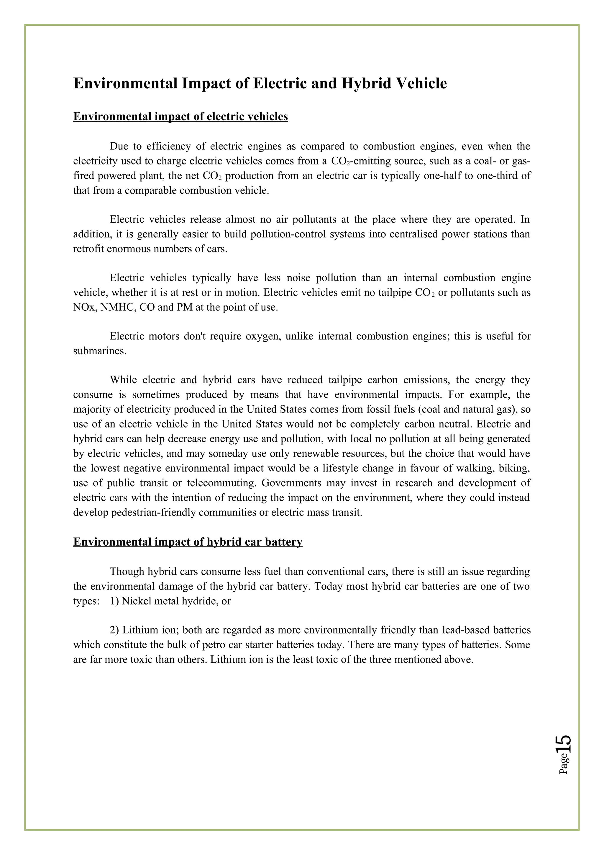 Page
15
Environmental Impact of Electric and Hybrid Vehicle
Environmental impact of electric vehicles
Due to efficiency of electric engines as compared to combustion engines, even when the
electricity used to charge electric vehicles comes from a CO2-emitting source, such as a coal- or gas-
fired powered plant, the net CO2 production from an electric car is typically one-half to one-third of
that from a comparable combustion vehicle.
Electric vehicles release almost no air pollutants at the place where they are operated. In
addition, it is generally easier to build pollution-control systems into centralised power stations than
retrofit enormous numbers of cars.
Electric vehicles typically have less noise pollution than an internal combustion engine
vehicle, whether it is at rest or in motion. Electric vehicles emit no tailpipe CO2 or pollutants such as
NOx, NMHC, CO and PM at the point of use.
Electric motors don't require oxygen, unlike internal combustion engines; this is useful for
submarines.
While electric and hybrid cars have reduced tailpipe carbon emissions, the energy they
consume is sometimes produced by means that have environmental impacts. For example, the
majority of electricity produced in the United States comes from fossil fuels (coal and natural gas), so
use of an electric vehicle in the United States would not be completely carbon neutral. Electric and
hybrid cars can help decrease energy use and pollution, with local no pollution at all being generated
by electric vehicles, and may someday use only renewable resources, but the choice that would have
the lowest negative environmental impact would be a lifestyle change in favour of walking, biking,
use of public transit or telecommuting. Governments may invest in research and development of
electric cars with the intention of reducing the impact on the environment, where they could instead
develop pedestrian-friendly communities or electric mass transit.
Environmental impact of hybrid car battery
Though hybrid cars consume less fuel than conventional cars, there is still an issue regarding
the environmental damage of the hybrid car battery. Today most hybrid car batteries are one of two
types: 1) Nickel metal hydride, or
2) Lithium ion; both are regarded as more environmentally friendly than lead-based batteries
which constitute the bulk of petro car starter batteries today. There are many types of batteries. Some
are far more toxic than others. Lithium ion is the least toxic of the three mentioned above.
 