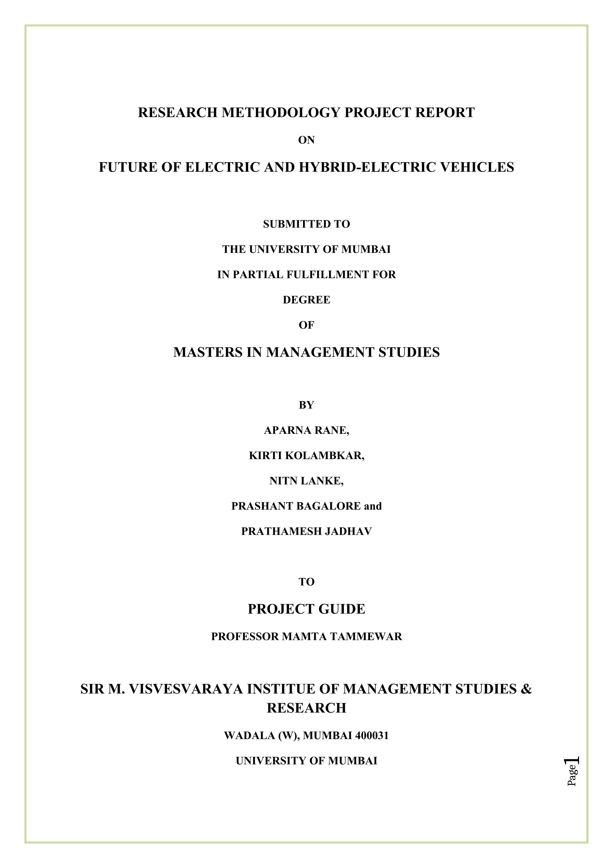 Page
1
RESEARCH METHODOLOGY PROJECT REPORT
ON
FUTURE OF ELECTRIC AND HYBRID-ELECTRIC VEHICLES
SUBMITTED TO
THE UNIVERSITY OF MUMBAI
IN PARTIAL FULFILLMENT FOR
DEGREE
OF
MASTERS IN MANAGEMENT STUDIES
BY
APARNA RANE,
KIRTI KOLAMBKAR,
NITN LANKE,
PRASHANT BAGALORE and
PRATHAMESH JADHAV
TO
PROJECT GUIDE
PROFESSOR MAMTA TAMMEWAR
SIR M. VISVESVARAYA INSTITUE OF MANAGEMENT STUDIES &
RESEARCH
WADALA (W), MUMBAI 400031
UNIVERSITY OF MUMBAI
 