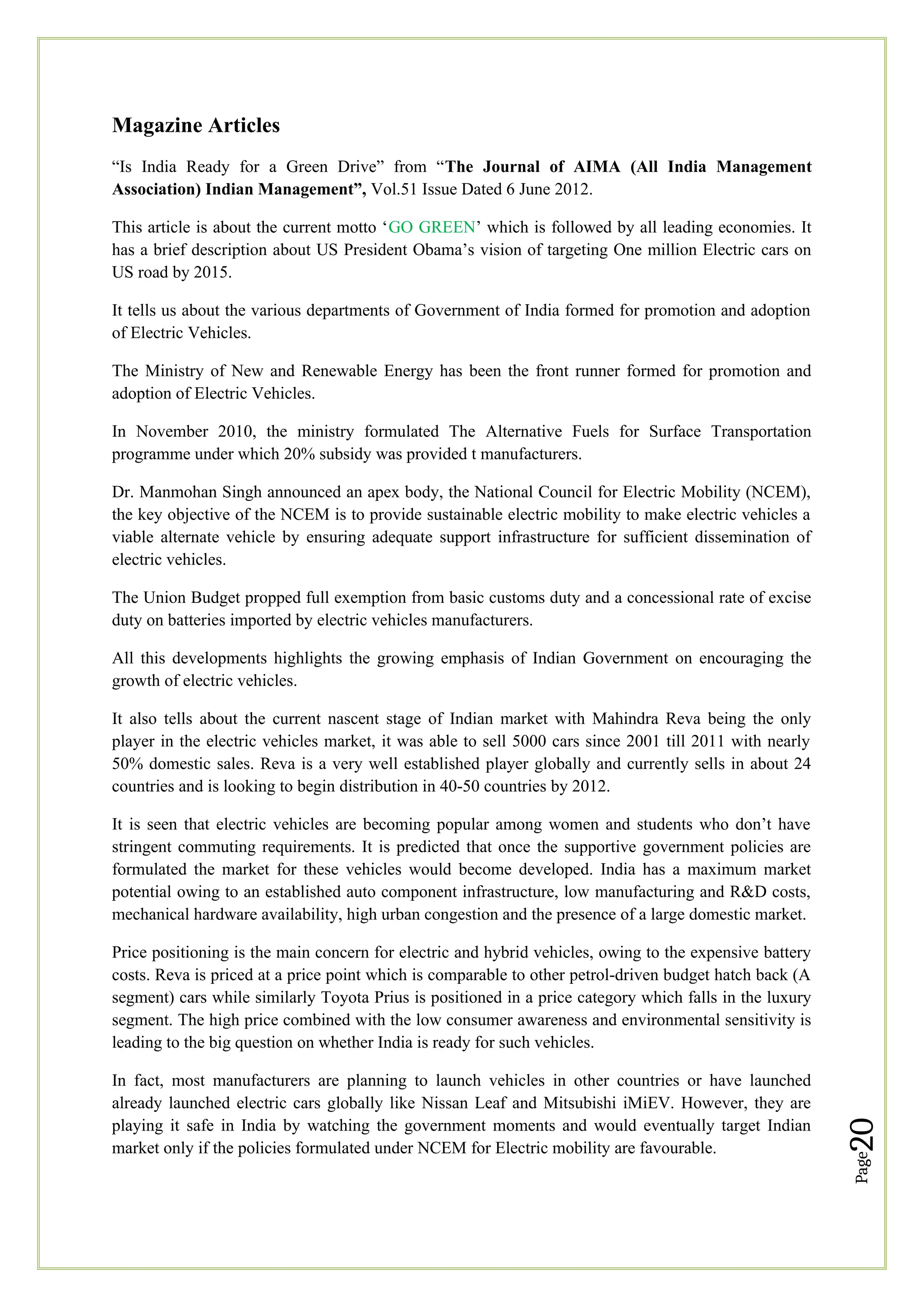 Page
20
Magazine Articles
“Is India Ready for a Green Drive” from “The Journal of AIMA (All India Management
Association) Indian Management”, Vol.51 Issue Dated 6 June 2012.
This article is about the current motto ‘GO GREEN’ which is followed by all leading economies. It
has a brief description about US President Obama’s vision of targeting One million Electric cars on
US road by 2015.
It tells us about the various departments of Government of India formed for promotion and adoption
of Electric Vehicles.
The Ministry of New and Renewable Energy has been the front runner formed for promotion and
adoption of Electric Vehicles.
In November 2010, the ministry formulated The Alternative Fuels for Surface Transportation
programme under which 20% subsidy was provided t manufacturers.
Dr. Manmohan Singh announced an apex body, the National Council for Electric Mobility (NCEM),
the key objective of the NCEM is to provide sustainable electric mobility to make electric vehicles a
viable alternate vehicle by ensuring adequate support infrastructure for sufficient dissemination of
electric vehicles.
The Union Budget propped full exemption from basic customs duty and a concessional rate of excise
duty on batteries imported by electric vehicles manufacturers.
All this developments highlights the growing emphasis of Indian Government on encouraging the
growth of electric vehicles.
It also tells about the current nascent stage of Indian market with Mahindra Reva being the only
player in the electric vehicles market, it was able to sell 5000 cars since 2001 till 2011 with nearly
50% domestic sales. Reva is a very well established player globally and currently sells in about 24
countries and is looking to begin distribution in 40-50 countries by 2012.
It is seen that electric vehicles are becoming popular among women and students who don’t have
stringent commuting requirements. It is predicted that once the supportive government policies are
formulated the market for these vehicles would become developed. India has a maximum market
potential owing to an established auto component infrastructure, low manufacturing and R&D costs,
mechanical hardware availability, high urban congestion and the presence of a large domestic market.
Price positioning is the main concern for electric and hybrid vehicles, owing to the expensive battery
costs. Reva is priced at a price point which is comparable to other petrol-driven budget hatch back (A
segment) cars while similarly Toyota Prius is positioned in a price category which falls in the luxury
segment. The high price combined with the low consumer awareness and environmental sensitivity is
leading to the big question on whether India is ready for such vehicles.
In fact, most manufacturers are planning to launch vehicles in other countries or have launched
already launched electric cars globally like Nissan Leaf and Mitsubishi iMiEV. However, they are
playing it safe in India by watching the government moments and would eventually target Indian
market only if the policies formulated under NCEM for Electric mobility are favourable.
 