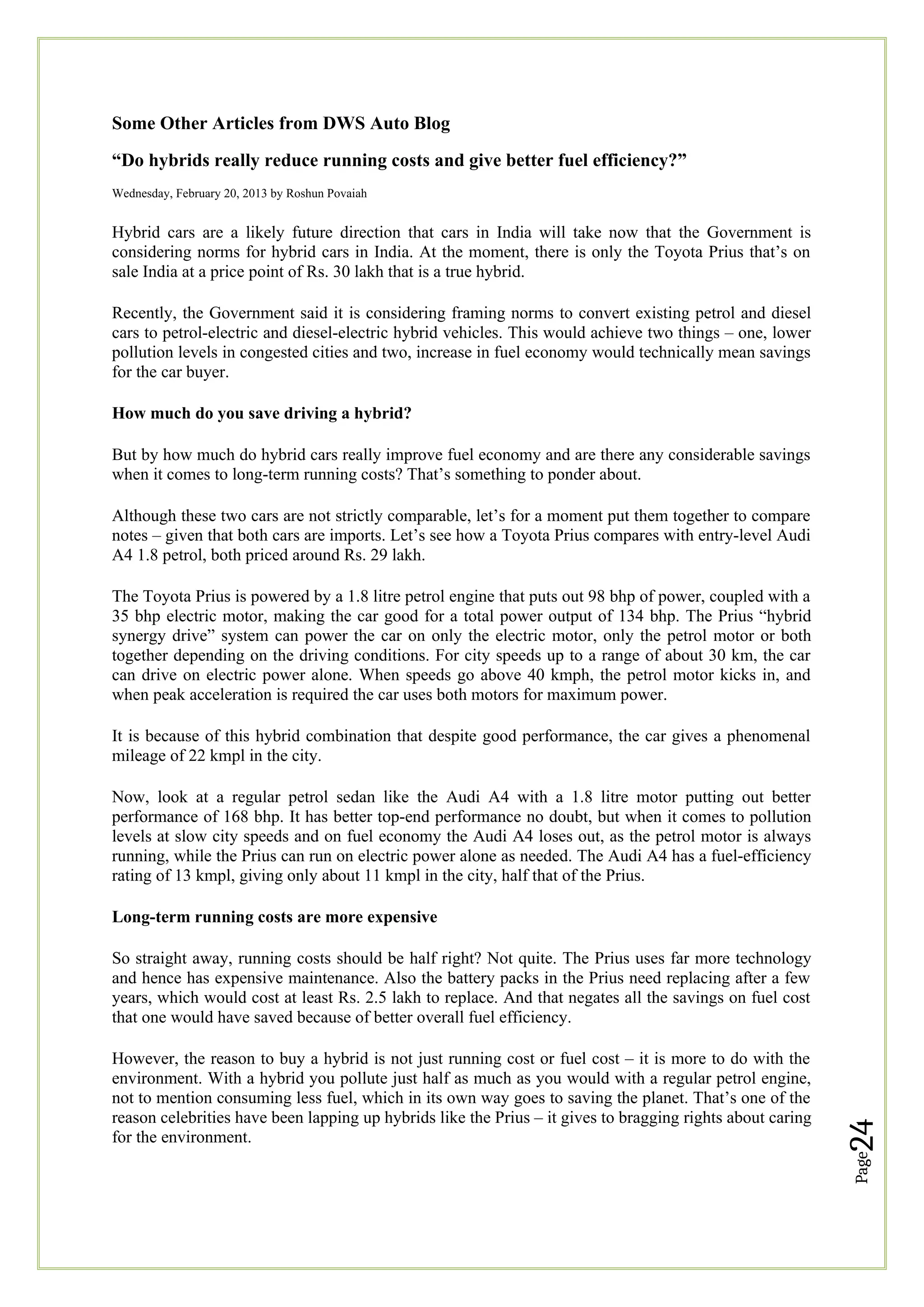 Page
24
Some Other Articles from DWS Auto Blog
“Do hybrids really reduce running costs and give better fuel efficiency?”
Wednesday, February 20, 2013 by Roshun Povaiah
Hybrid cars are a likely future direction that cars in India will take now that the Government is
considering norms for hybrid cars in India. At the moment, there is only the Toyota Prius that’s on
sale India at a price point of Rs. 30 lakh that is a true hybrid.
Recently, the Government said it is considering framing norms to convert existing petrol and diesel
cars to petrol-electric and diesel-electric hybrid vehicles. This would achieve two things – one, lower
pollution levels in congested cities and two, increase in fuel economy would technically mean savings
for the car buyer.
How much do you save driving a hybrid?
But by how much do hybrid cars really improve fuel economy and are there any considerable savings
when it comes to long-term running costs? That’s something to ponder about.
Although these two cars are not strictly comparable, let’s for a moment put them together to compare
notes – given that both cars are imports. Let’s see how a Toyota Prius compares with entry-level Audi
A4 1.8 petrol, both priced around Rs. 29 lakh.
The Toyota Prius is powered by a 1.8 litre petrol engine that puts out 98 bhp of power, coupled with a
35 bhp electric motor, making the car good for a total power output of 134 bhp. The Prius “hybrid
synergy drive” system can power the car on only the electric motor, only the petrol motor or both
together depending on the driving conditions. For city speeds up to a range of about 30 km, the car
can drive on electric power alone. When speeds go above 40 kmph, the petrol motor kicks in, and
when peak acceleration is required the car uses both motors for maximum power.
It is because of this hybrid combination that despite good performance, the car gives a phenomenal
mileage of 22 kmpl in the city.
Now, look at a regular petrol sedan like the Audi A4 with a 1.8 litre motor putting out better
performance of 168 bhp. It has better top-end performance no doubt, but when it comes to pollution
levels at slow city speeds and on fuel economy the Audi A4 loses out, as the petrol motor is always
running, while the Prius can run on electric power alone as needed. The Audi A4 has a fuel-efficiency
rating of 13 kmpl, giving only about 11 kmpl in the city, half that of the Prius.
Long-term running costs are more expensive
So straight away, running costs should be half right? Not quite. The Prius uses far more technology
and hence has expensive maintenance. Also the battery packs in the Prius need replacing after a few
years, which would cost at least Rs. 2.5 lakh to replace. And that negates all the savings on fuel cost
that one would have saved because of better overall fuel efficiency.
However, the reason to buy a hybrid is not just running cost or fuel cost – it is more to do with the
environment. With a hybrid you pollute just half as much as you would with a regular petrol engine,
not to mention consuming less fuel, which in its own way goes to saving the planet. That’s one of the
reason celebrities have been lapping up hybrids like the Prius – it gives to bragging rights about caring
for the environment.
 
