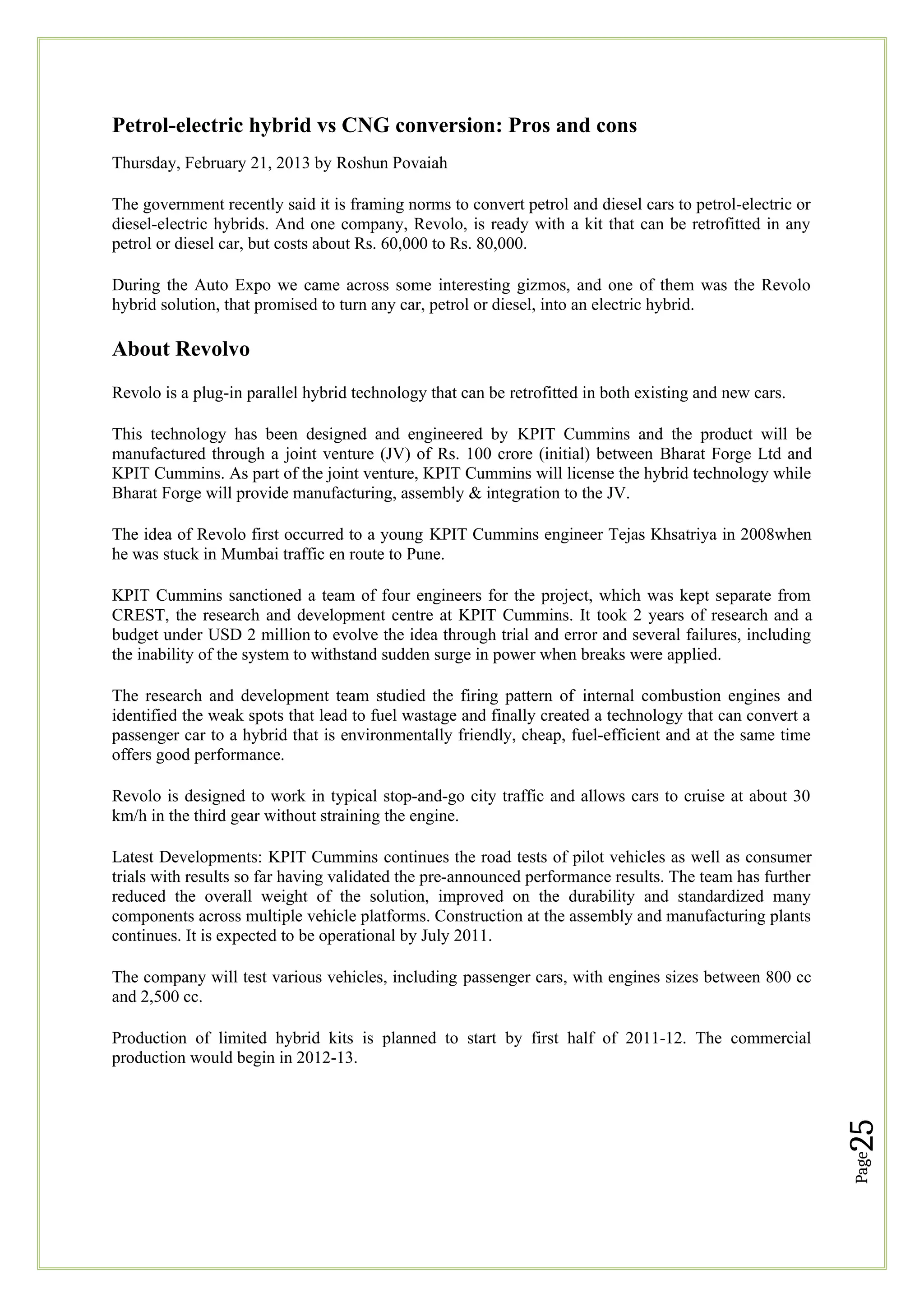 Page
25
Petrol-electric hybrid vs CNG conversion: Pros and cons
Thursday, February 21, 2013 by Roshun Povaiah
The government recently said it is framing norms to convert petrol and diesel cars to petrol-electric or
diesel-electric hybrids. And one company, Revolo, is ready with a kit that can be retrofitted in any
petrol or diesel car, but costs about Rs. 60,000 to Rs. 80,000.
During the Auto Expo we came across some interesting gizmos, and one of them was the Revolo
hybrid solution, that promised to turn any car, petrol or diesel, into an electric hybrid.
About Revolvo
Revolo is a plug-in parallel hybrid technology that can be retrofitted in both existing and new cars.
This technology has been designed and engineered by KPIT Cummins and the product will be
manufactured through a joint venture (JV) of Rs. 100 crore (initial) between Bharat Forge Ltd and
KPIT Cummins. As part of the joint venture, KPIT Cummins will license the hybrid technology while
Bharat Forge will provide manufacturing, assembly & integration to the JV.
The idea of Revolo first occurred to a young KPIT Cummins engineer Tejas Khsatriya in 2008when
he was stuck in Mumbai traffic en route to Pune.
KPIT Cummins sanctioned a team of four engineers for the project, which was kept separate from
CREST, the research and development centre at KPIT Cummins. It took 2 years of research and a
budget under USD 2 million to evolve the idea through trial and error and several failures, including
the inability of the system to withstand sudden surge in power when breaks were applied.
The research and development team studied the firing pattern of internal combustion engines and
identified the weak spots that lead to fuel wastage and finally created a technology that can convert a
passenger car to a hybrid that is environmentally friendly, cheap, fuel-efficient and at the same time
offers good performance.
Revolo is designed to work in typical stop-and-go city traffic and allows cars to cruise at about 30
km/h in the third gear without straining the engine.
Latest Developments: KPIT Cummins continues the road tests of pilot vehicles as well as consumer
trials with results so far having validated the pre-announced performance results. The team has further
reduced the overall weight of the solution, improved on the durability and standardized many
components across multiple vehicle platforms. Construction at the assembly and manufacturing plants
continues. It is expected to be operational by July 2011.
The company will test various vehicles, including passenger cars, with engines sizes between 800 cc
and 2,500 cc.
Production of limited hybrid kits is planned to start by first half of 2011-12. The commercial
production would begin in 2012-13.
 