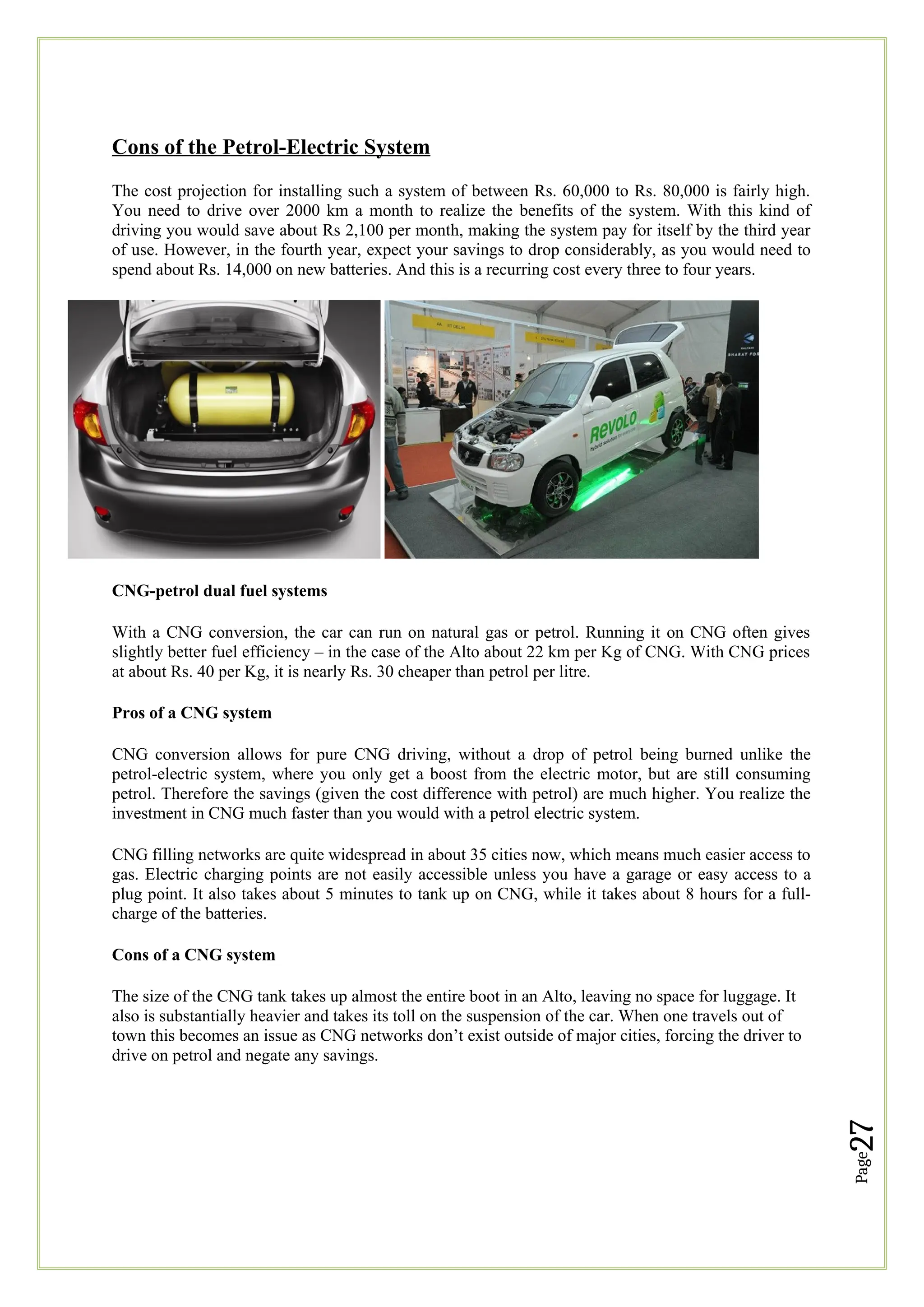 Page
27
Cons of the Petrol-Electric System
The cost projection for installing such a system of between Rs. 60,000 to Rs. 80,000 is fairly high.
You need to drive over 2000 km a month to realize the benefits of the system. With this kind of
driving you would save about Rs 2,100 per month, making the system pay for itself by the third year
of use. However, in the fourth year, expect your savings to drop considerably, as you would need to
spend about Rs. 14,000 on new batteries. And this is a recurring cost every three to four years.
CNG-petrol dual fuel systems
With a CNG conversion, the car can run on natural gas or petrol. Running it on CNG often gives
slightly better fuel efficiency – in the case of the Alto about 22 km per Kg of CNG. With CNG prices
at about Rs. 40 per Kg, it is nearly Rs. 30 cheaper than petrol per litre.
Pros of a CNG system
CNG conversion allows for pure CNG driving, without a drop of petrol being burned unlike the
petrol-electric system, where you only get a boost from the electric motor, but are still consuming
petrol. Therefore the savings (given the cost difference with petrol) are much higher. You realize the
investment in CNG much faster than you would with a petrol electric system.
CNG filling networks are quite widespread in about 35 cities now, which means much easier access to
gas. Electric charging points are not easily accessible unless you have a garage or easy access to a
plug point. It also takes about 5 minutes to tank up on CNG, while it takes about 8 hours for a full-
charge of the batteries.
Cons of a CNG system
The size of the CNG tank takes up almost the entire boot in an Alto, leaving no space for luggage. It
also is substantially heavier and takes its toll on the suspension of the car. When one travels out of
town this becomes an issue as CNG networks don’t exist outside of major cities, forcing the driver to
drive on petrol and negate any savings.
 