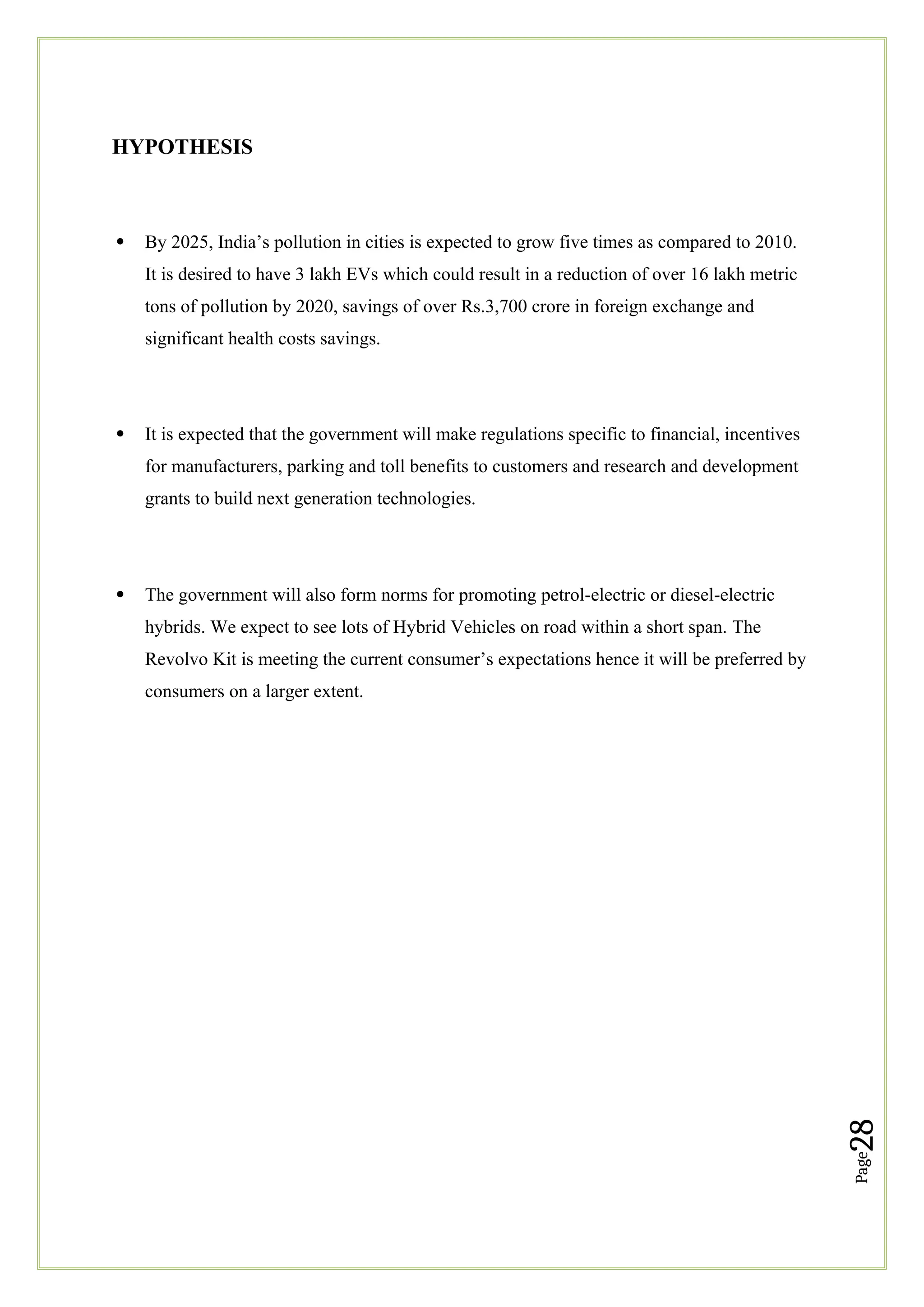 Page
28
HYPOTHESIS
 By 2025, India’s pollution in cities is expected to grow five times as compared to 2010.
It is desired to have 3 lakh EVs which could result in a reduction of over 16 lakh metric
tons of pollution by 2020, savings of over Rs.3,700 crore in foreign exchange and
significant health costs savings.
 It is expected that the government will make regulations specific to financial, incentives
for manufacturers, parking and toll benefits to customers and research and development
grants to build next generation technologies.
 The government will also form norms for promoting petrol-electric or diesel-electric
hybrids. We expect to see lots of Hybrid Vehicles on road within a short span. The
Revolvo Kit is meeting the current consumer’s expectations hence it will be preferred by
consumers on a larger extent.
 