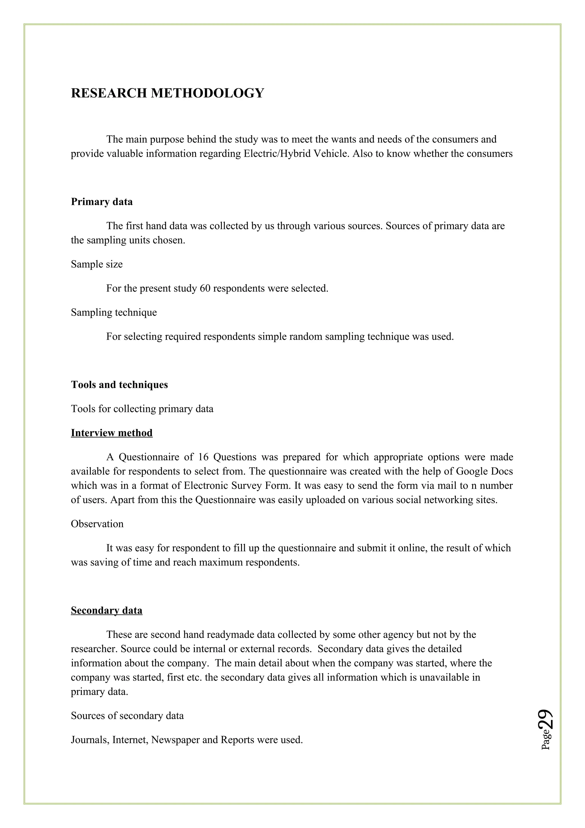 Page
29
RESEARCH METHODOLOGY
The main purpose behind the study was to meet the wants and needs of the consumers and
provide valuable information regarding Electric/Hybrid Vehicle. Also to know whether the consumers
Primary data
The first hand data was collected by us through various sources. Sources of primary data are
the sampling units chosen.
Sample size
For the present study 60 respondents were selected.
Sampling technique
For selecting required respondents simple random sampling technique was used.
Tools and techniques
Tools for collecting primary data
Interview method
A Questionnaire of 16 Questions was prepared for which appropriate options were made
available for respondents to select from. The questionnaire was created with the help of Google Docs
which was in a format of Electronic Survey Form. It was easy to send the form via mail to n number
of users. Apart from this the Questionnaire was easily uploaded on various social networking sites.
Observation
It was easy for respondent to fill up the questionnaire and submit it online, the result of which
was saving of time and reach maximum respondents.
Secondary data
These are second hand readymade data collected by some other agency but not by the
researcher. Source could be internal or external records. Secondary data gives the detailed
information about the company. The main detail about when the company was started, where the
company was started, first etc. the secondary data gives all information which is unavailable in
primary data.
Sources of secondary data
Journals, Internet, Newspaper and Reports were used.
 