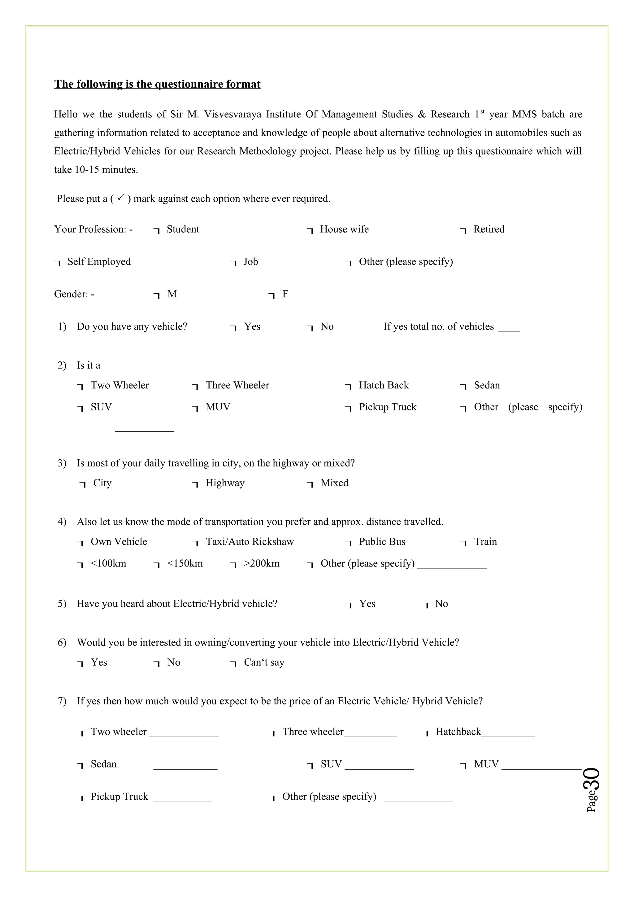 Page
30
The following is the questionnaire format
Hello we the students of Sir M. Visvesvaraya Institute Of Management Studies & Research 1st
year MMS batch are
gathering information related to acceptance and knowledge of people about alternative technologies in automobiles such as
Electric/Hybrid Vehicles for our Research Methodology project. Please help us by filling up this questionnaire which will
take 10-15 minutes.
Please put a ( P ) mark against each option where ever required.
Your Profession: -  Student  House wife  Retired
 Self Employed  Job Other (please specify) _____________
Gender: - M F
1) Do you have any vehicle? Yes No If yes total no. of vehicles ____
2) Is it a
Two Wheeler Three Wheeler Hatch Back Sedan
SUV MUV Pickup Truck Other (please specify)
___________
3) Is most of your daily travelling in city, on the highway or mixed?
City Highway Mixed
4) Also let us know the mode of transportation you prefer and approx. distance travelled.
Own Vehicle Taxi/Auto Rickshaw Public Bus Train
<100km <150km >200km Other (please specify) _____________
5) Have you heard about Electric/Hybrid vehicle? Yes  No
6) Would you be interested in owning/converting your vehicle into Electric/Hybrid Vehicle?
Yes No Can‘t say
7) If yes then how much would you expect to be the price of an Electric Vehicle/ Hybrid Vehicle?
Two wheeler _____________ Three wheeler__________ Hatchback__________
Sedan ____________ SUV _____________ MUV _______________
Pickup Truck ___________ Other (please specify) _____________
 