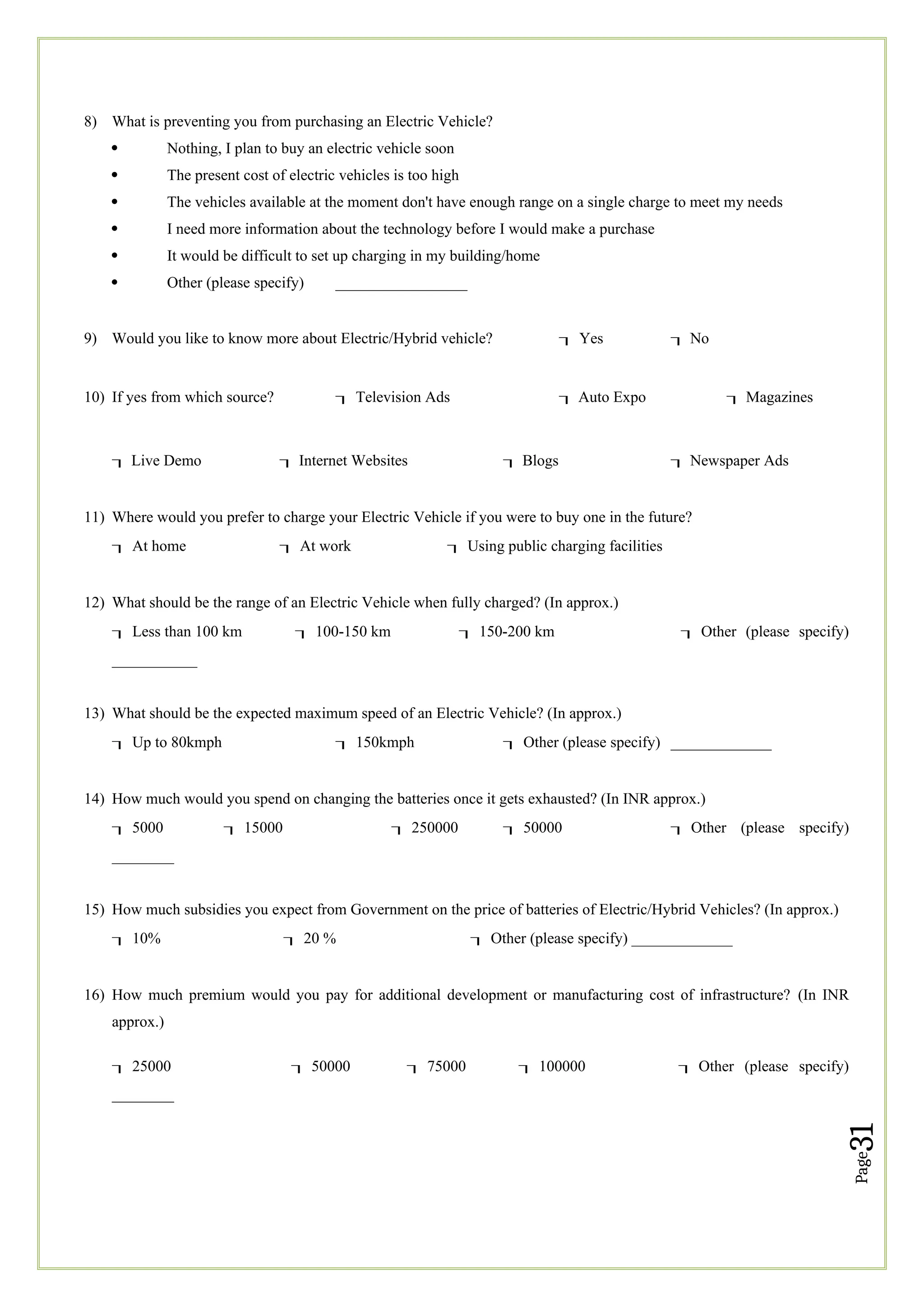 Page
31
8) What is preventing you from purchasing an Electric Vehicle?
 Nothing, I plan to buy an electric vehicle soon
 The present cost of electric vehicles is too high
 The vehicles available at the moment don't have enough range on a single charge to meet my needs
 I need more information about the technology before I would make a purchase
 It would be difficult to set up charging in my building/home
 Other (please specify) _________________
9) Would you like to know more about Electric/Hybrid vehicle? Yes  No
10) If yes from which source? Television Ads  Auto Expo  Magazines
 Live Demo  Internet Websites  Blogs  Newspaper Ads
11) Where would you prefer to charge your Electric Vehicle if you were to buy one in the future?
At home At work Using public charging facilities
12) What should be the range of an Electric Vehicle when fully charged? (In approx.)
Less than 100 km 100-150 km 150-200 km Other (please specify)
___________
13) What should be the expected maximum speed of an Electric Vehicle? (In approx.)
Up to 80kmph 150kmph Other (please specify) _____________
14) How much would you spend on changing the batteries once it gets exhausted? (In INR approx.)
5000 15000 250000 50000 Other (please specify)
________
15) How much subsidies you expect from Government on the price of batteries of Electric/Hybrid Vehicles? (In approx.)
10% 20 % Other (please specify) _____________
16) How much premium would you pay for additional development or manufacturing cost of infrastructure? (In INR
approx.)
25000 50000 75000 100000 Other (please specify)
________
 
