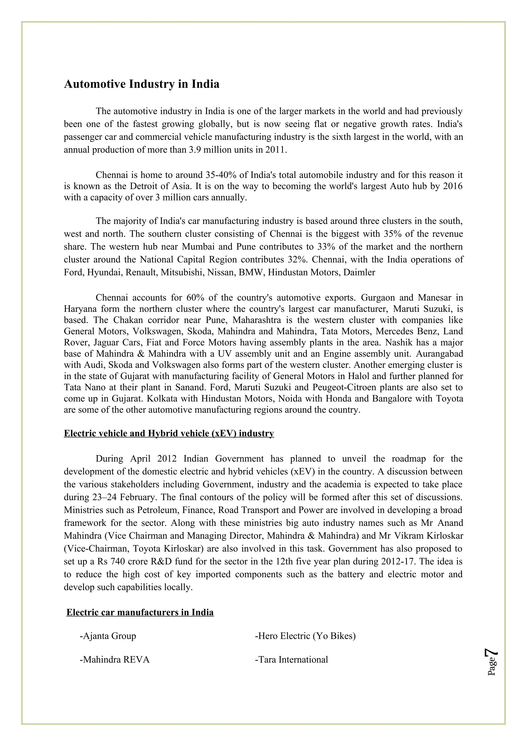 Page
7
Automotive Industry in India
The automotive industry in India is one of the larger markets in the world and had previously
been one of the fastest growing globally, but is now seeing flat or negative growth rates. India's
passenger car and commercial vehicle manufacturing industry is the sixth largest in the world, with an
annual production of more than 3.9 million units in 2011.
Chennai is home to around 35-40% of India's total automobile industry and for this reason it
is known as the Detroit of Asia. It is on the way to becoming the world's largest Auto hub by 2016
with a capacity of over 3 million cars annually.
The majority of India's car manufacturing industry is based around three clusters in the south,
west and north. The southern cluster consisting of Chennai is the biggest with 35% of the revenue
share. The western hub near Mumbai and Pune contributes to 33% of the market and the northern
cluster around the National Capital Region contributes 32%. Chennai, with the India operations of
Ford, Hyundai, Renault, Mitsubishi, Nissan, BMW, Hindustan Motors, Daimler
Chennai accounts for 60% of the country's automotive exports. Gurgaon and Manesar in
Haryana form the northern cluster where the country's largest car manufacturer, Maruti Suzuki, is
based. The Chakan corridor near Pune, Maharashtra is the western cluster with companies like
General Motors, Volkswagen, Skoda, Mahindra and Mahindra, Tata Motors, Mercedes Benz, Land
Rover, Jaguar Cars, Fiat and Force Motors having assembly plants in the area. Nashik has a major
base of Mahindra & Mahindra with a UV assembly unit and an Engine assembly unit. Aurangabad
with Audi, Skoda and Volkswagen also forms part of the western cluster. Another emerging cluster is
in the state of Gujarat with manufacturing facility of General Motors in Halol and further planned for
Tata Nano at their plant in Sanand. Ford, Maruti Suzuki and Peugeot-Citroen plants are also set to
come up in Gujarat. Kolkata with Hindustan Motors, Noida with Honda and Bangalore with Toyota
are some of the other automotive manufacturing regions around the country.
Electric vehicle and Hybrid vehicle (xEV) industry
During April 2012 Indian Government has planned to unveil the roadmap for the
development of the domestic electric and hybrid vehicles (xEV) in the country. A discussion between
the various stakeholders including Government, industry and the academia is expected to take place
during 23–24 February. The final contours of the policy will be formed after this set of discussions.
Ministries such as Petroleum, Finance, Road Transport and Power are involved in developing a broad
framework for the sector. Along with these ministries big auto industry names such as Mr Anand
Mahindra (Vice Chairman and Managing Director, Mahindra & Mahindra) and Mr Vikram Kirloskar
(Vice-Chairman, Toyota Kirloskar) are also involved in this task. Government has also proposed to
set up a Rs 740 crore R&D fund for the sector in the 12th five year plan during 2012-17. The idea is
to reduce the high cost of key imported components such as the battery and electric motor and
develop such capabilities locally.
Electric car manufacturers in India
-Ajanta Group -Hero Electric (Yo Bikes)
-Mahindra REVA -Tara International
 