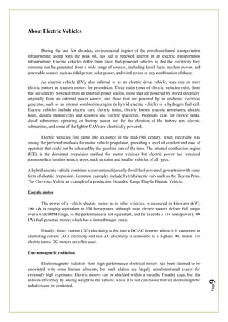 Page
9
About Electric Vehicles
During the last few decades, environmental impact of the petroleum-based transportation
infrastructure, along with the peak oil, has led to renewed interest in an electric transportation
infrastructure. Electric vehicles differ from fossil fuel-powered vehicles in that the electricity they
consume can be generated from a wide range of sources, including fossil fuels, nuclear power, and
renewable sources such as tidal power, solar power, and wind power or any combination of those.
An electric vehicle (EV), also referred to as an electric drive vehicle, uses one or more
electric motors or traction motors for propulsion. Three main types of electric vehicles exist, those
that are directly powered from an external power station, those that are powered by stored electricity
originally from an external power source, and those that are powered by an on-board electrical
generator, such as an internal combustion engine (a hybrid electric vehicle) or a hydrogen fuel cell.
Electric vehicles include electric cars, electric trains, electric lorries, electric aeroplanes, electric
boats, electric motorcycles and scooters and electric spacecraft. Proposals exist for electric tanks,
diesel submarines operating on battery power are, for the duration of the battery run, electric
submarines, and some of the lighter UAVs are electrically-powered.
Electric vehicles first came into existence in the mid-19th century, when electricity was
among the preferred methods for motor vehicle propulsion, providing a level of comfort and ease of
operation that could not be achieved by the gasoline cars of the time. The internal combustion engine
(ICE) is the dominant propulsion method for motor vehicles but electric power has remained
commonplace in other vehicle types, such as trains and smaller vehicles of all types.
A hybrid electric vehicle combines a conventional (usually fossil fuel-powered) powertrain with some
form of electric propulsion. Common examples include hybrid electric cars such as the Toyota Prius.
The Chevrolet Volt is an example of a production Extended Range Plug-In Electric Vehicle.
Electric motor
The power of a vehicle electric motor, as in other vehicles, is measured in kilowatts (kW).
100 kW is roughly equivalent to 134 horsepower, although most electric motors deliver full torque
over a wide RPM range, so the performance is not equivalent, and far exceeds a 134 horsepower (100
kW) fuel-powered motor, which has a limited torque curve.
Usually, direct current (DC) electricity is fed into a DC/AC inverter where it is converted to
alternating current (AC) electricity and this AC electricity is connected to a 3-phase AC motor. For
electric trains, DC motors are often used.
Electromagnetic radiation
Electromagnetic radiation from high performance electrical motors has been claimed to be
associated with some human ailments, but such claims are largely unsubstantiated except for
extremely high exposures. Electric motors can be shielded within a metallic Faraday cage, but this
reduces efficiency by adding weight to the vehicle, while it is not conclusive that all electromagnetic
radiation can be contained.
 