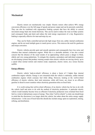 Page
10
Mechanical
Electric motors are mechanically very simple. Electric motors often achieve 90% energy
conversion efficiency over the full range of speeds and power output and can be precisely controlled.
They can also be combined with regenerative braking systems that have the ability to convert
movement energy back into stored electricity. This can be used to reduce the wear on brake systems
(and consequent brake pad dust) and reduce the total energy requirement of a trip. Regenerative
braking is especially effective for start-and-stop city use.
They can be finely controlled and provide high torque from rest, unlike internal combustion
engines, and do not need multiple gears to match power curves. This removes the need for gearboxes
and torque converters.
Electric vehicles provide quiet and smooth operation and consequently have less noise and
vibration than internal combustion engines. While this is a desirable attribute, it has also evoked
concern that the absence of the usual sounds of an approaching vehicle poses a danger to blind,
elderly and very young pedestrians. To mitigate this situation, automakers and individual companies
are developing systems that produce warning sounds when electric vehicles are moving slowly, up to
a speed when normal motion and rotation (road, suspension, electric motor, etc.) noises become
audible.
Energy efficiency
Electric vehicle 'tank-to-wheels' efficiency is about a factor of 3 higher than internal
combustion engine vehicles. Energy is not consumed while the vehicle is stationary, unlike internal
combustion engines which consume fuel while idling. However, looking at the well-to-wheel
efficiency of electric vehicles, their total emissions, while still lower, are closer to an efficient
gasoline or diesel in most countries where electricity generation relies on fossil fuels.
It is worth noting that well-to-wheel efficiency of an electric vehicle has far less to do with
the vehicle itself and more to do with the method of electricity production. A particular electric
vehicle would instantly become twice as efficient if electricity production were switched from fossil
fuel to a wind or tidal primary source of energy. Thus when "well-to-wheels" is cited, one should keep
in mind that the discussion is no longer about the vehicle, but rather about the entire energy supply
infrastructure - in the case of fossil fuels this should also include energy spent on exploration, mining,
refining, and distribution.
 