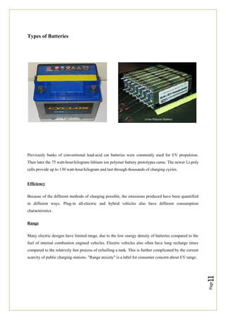 Page
11
Types of Batteries
Previously banks of conventional lead-acid car batteries were commonly used for EV propulsion.
Then later the 75 watt-hour/kilogram lithium ion polymer battery prototypes came. The newer Li-poly
cells provide up to 130 watt-hour/kilogram and last through thousands of charging cycles.
Efficiency
Because of the different methods of charging possible, the emissions produced have been quantified
in different ways. Plug-in all-electric and hybrid vehicles also have different consumption
characteristics.
Range
Many electric designs have limited range, due to the low energy density of batteries compared to the
fuel of internal combustion engined vehicles. Electric vehicles also often have long recharge times
compared to the relatively fast process of refuelling a tank. This is further complicated by the current
scarcity of public charging stations. "Range anxiety" is a label for consumer concern about EV range.
Lead- Acid Battery Li-ion Polymer Battery
 