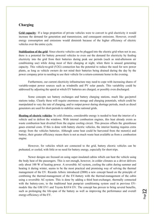 Page
12
Charging
Grid capacity: If a large proportion of private vehicles were to convert to grid electricity it would
increase the demand for generation and transmission, and consequent emissions. However, overall
energy consumption and emissions would diminish because of the higher efficiency of electric
vehicles over the entire cycle.
Stabilization of the grid: Since electric vehicles can be plugged into the electric grid when not in use,
there is a potential for battery powered vehicles to even out the demand for electricity by feeding
electricity into the grid from their batteries during peak use periods (such as mid-afternoon air
conditioning use) while doing most of their charging at night, when there is unused generating
capacity. This vehicle-to-grid (V2G) connection has the potential to reduce the need for new power
plants, as long as vehicle owners do not mind their batteries being drained during the day by the
power company prior to needing to use their vehicle for a return-commute home in the evening.
Furthermore, our current electricity infrastructure may need to cope with increasing shares of
variable-output power sources such as windmills and PV solar panels. This variability could be
addressed by adjusting the speed at which EV batteries are charged, or possibly even discharged.
Some concepts see battery exchanges and battery charging stations, much like gas/petrol
stations today. Clearly these will require enormous storage and charging potentials, which could be
manipulated to vary the rate of charging, and to output power during shortage periods, much as diesel
generators are used for short periods to stabilize some national grids.
Heating of electric vehicles: In cold climates, considerable energy is needed to heat the interior of a
vehicle and to defrost the windows. With internal combustion engines, this heat already exists as
waste combustion heat diverted from the engine cooling circuit. This process offsets the greenhouse
gases external costs. If this is done with battery electric vehicles, the interior heating requires extra
energy from the vehicles batteries. Although some heat could be harvested from the motor(s) and
battery, their greater efficiency means there is not as much waste heat available as from a combustion
engine.
However, for vehicles which are connected to the grid, battery electric vehicles can be
preheated, or cooled, with little or no need for battery energy, especially for short trips.
Newer designs are focused on using super-insulated cabins which can heat the vehicle using
the body heat of the passengers. This is not enough, however, in colder climates as a driver delivers
only about 100 W of heating power. A reversible AC-system, cooling the cabin during summer and
heating it during winter, seems to be the most practical and promising way of solving the thermal
management of the EV. Ricardo Arboix introduced (2008) a new concept based on the principle of
combining the thermal-management of the EV-battery with the thermal-management of the cabin
using a reversible AC-system. This is done by adding a third heat-exchanger, thermally connected
with the battery-core, to the traditional heat pump/air conditioning system used in previous EV-
models like the GM EV1 and Toyota RAV4 EV. The concept has proven to bring several benefits,
such as prolonging the life-span of the battery as well as improving the performance and overall
energy-efficiency of the EV.
 