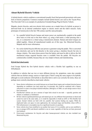 Page
13
About Hybrid Electric Vehicle
A hybrid electric vehicle combines a conventional (usually fossil fuel-powered) powertrain with some
form of electric propulsion. Common examples include hybrid electric cars such as the Toyota Prius.
The Chevrolet Volt is an example of a production Extended Range Plug-In Electric Vehicle.
Mopeds, electric bicycles, and even electric kick scooters are a simple form of a hybrid, as power is
delivered both via an internal combustion engine or electric motor and the rider's muscles. Early
prototypes of motorcycles in the late 19th century used the same principles.
 In a parallel hybrid bicycle human and motor power are mechanically coupled at the pedal
drive train or at the rear or the front wheel, e.g. using a hub motor, a roller pressing onto a
tire, or a connection to a wheel using a transmission element. Human and motor torques are
added together. Almost all manufactured models are of this type. See Motorized bicycles,
Mopeds and for more information.
 In a series hybrid bicycle (SH) the user powers a generator using the pedals. This is converted
into electricity and can be fed directly to the motor giving a chainless bicycle but also to
charge a battery. The motor draws power from the battery and must be able to deliver the full
mechanical torque required because none is available from the pedals. SH bicycles are
commercially available, because they are very simple in theory and manufacturing.
Hybrid fuel (dual mode)
Ford Escape Hybrid the first hybrid electric vehicle with a flexible fuel capability to run on
E85(ethanol).
In addition to vehicles that use two or more different devices for propulsion, some also consider
vehicles that use distinct energy sources or input types ("fuels") using the same engine to be hybrids,
although to avoid confusion with hybrids as described above and to use correctly the terms, these are
perhaps more correctly described as dual mode vehicles:
 Some electric trolleybuses can switch between an on board diesel engine and overhead electrical power
depending on conditions (see dual mode bus). In principle, this could be combined with a battery
subsystem to create a true plug-in hybrid trolleybus, although as of 2006, no such design seems to have
been announced.
 Flexible-fuel vehicles can use a mixture of input fuels mixed in one tank — typically gasoline and
ethanol, or methanol, or biobutanol.
 Bi-fuel vehicle:Liquified petroleum gas and natural gas are very different from petroleum or diesel and
cannot be used in the same tanks, so it would be impossible to build an (LPG or NG) flexible fuel
system. Instead vehicles are built with two, parallel, fuel systems feeding one engine. While the
duplicated tanks cost space in some applications, the increased range and flexibility where (LPG or
NG) infrastructure is incomplete may be a significant incentive to purchase.
 Some vehicles have been modified to use another fuel source if it is available, such as cars modified to
run on autogas (LPG) and diesels modified to run on waste vegetable oil that has not been processed
into biodiesel.
 Power-assist mechanisms for bicycles and other human-powered vehicles are also included (see
Motorized bicycle).
 