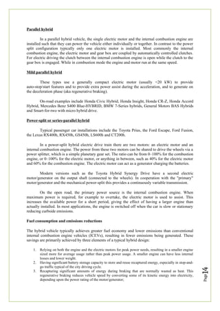 Page
14
Parallel hybrid
In a parallel hybrid vehicle, the single electric motor and the internal combustion engine are
installed such that they can power the vehicle either individually or together. In contrast to the power
split configuration typically only one electric motor is installed. Most commonly the internal
combustion engine, the electric motor and gear box are coupled by automatically controlled clutches.
For electric driving the clutch between the internal combustion engine is open while the clutch to the
gear box is engaged. While in combustion mode the engine and motor run at the same speed.
Mild parallel hybrid
These types use a generally compact electric motor (usually <20 kW) to provide
auto-stop/start features and to provide extra power assist during the acceleration, and to generate on
the deceleration phase (aka regenerative braking).
On-road examples include Honda Civic Hybrid, Honda Insight, Honda CR-Z, Honda Accord
Hybrid, Mercedes Benz S400 Blue-HYBRID, BMW 7-Series hybrids, General Motors BAS Hybrids
and Smart-for-two with micro hybrid drive.
Power-split or series-parallel hybrid
Typical passenger car installations include the Toyota Prius, the Ford Escape, Ford Fusion,
the Lexus RX400h, RX450h, GS450h, LS600h and CT200h.
In a power-split hybrid electric drive train there are two motors: an electric motor and an
internal combustion engine. The power from these two motors can be shared to drive the wheels via a
power splitter, which is a simple planetary gear set. The ratio can be from 0–100% for the combustion
engine, or 0–100% for the electric motor, or anything in between, such as 40% for the electric motor
and 60% for the combustion engine. The electric motor can act as a generator charging the batteries.
Modern versions such as the Toyota Hybrid Synergy Drive have a second electric
motor/generator on the output shaft (connected to the wheels). In cooperation with the "primary"
motor/generator and the mechanical power-split this provides a continuously variable transmission.
On the open road, the primary power source is the internal combustion engine. When
maximum power is required, for example to overtake, the electric motor is used to assist. This
increases the available power for a short period, giving the effect of having a larger engine than
actually installed. In most applications, the engine is switched off when the car is slow or stationary
reducing curbside emissions.
Fuel consumption and emissions reductions
The hybrid vehicle typically achieves greater fuel economy and lower emissions than conventional
internal combustion engine vehicles (ICEVs), resulting in fewer emissions being generated. These
savings are primarily achieved by three elements of a typical hybrid design:
1. Relying on both the engine and the electric motors for peak power needs, resulting in a smaller engine
sized more for average usage rather than peak power usage. A smaller engine can have less internal
losses and lower weight.
2. Having significant battery storage capacity to store and reuse recaptured energy, especially in stop-and-
go traffic typical of the city driving cycle.
3. Recapturing significant amounts of energy during braking that are normally wasted as heat. This
regenerative braking reduces vehicle speed by converting some of its kinetic energy into electricity,
depending upon the power rating of the motor/generator;
 