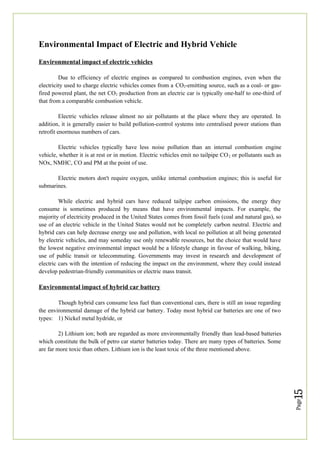 Page
15
Environmental Impact of Electric and Hybrid Vehicle
Environmental impact of electric vehicles
Due to efficiency of electric engines as compared to combustion engines, even when the
electricity used to charge electric vehicles comes from a CO2-emitting source, such as a coal- or gas-
fired powered plant, the net CO2 production from an electric car is typically one-half to one-third of
that from a comparable combustion vehicle.
Electric vehicles release almost no air pollutants at the place where they are operated. In
addition, it is generally easier to build pollution-control systems into centralised power stations than
retrofit enormous numbers of cars.
Electric vehicles typically have less noise pollution than an internal combustion engine
vehicle, whether it is at rest or in motion. Electric vehicles emit no tailpipe CO2 or pollutants such as
NOx, NMHC, CO and PM at the point of use.
Electric motors don't require oxygen, unlike internal combustion engines; this is useful for
submarines.
While electric and hybrid cars have reduced tailpipe carbon emissions, the energy they
consume is sometimes produced by means that have environmental impacts. For example, the
majority of electricity produced in the United States comes from fossil fuels (coal and natural gas), so
use of an electric vehicle in the United States would not be completely carbon neutral. Electric and
hybrid cars can help decrease energy use and pollution, with local no pollution at all being generated
by electric vehicles, and may someday use only renewable resources, but the choice that would have
the lowest negative environmental impact would be a lifestyle change in favour of walking, biking,
use of public transit or telecommuting. Governments may invest in research and development of
electric cars with the intention of reducing the impact on the environment, where they could instead
develop pedestrian-friendly communities or electric mass transit.
Environmental impact of hybrid car battery
Though hybrid cars consume less fuel than conventional cars, there is still an issue regarding
the environmental damage of the hybrid car battery. Today most hybrid car batteries are one of two
types: 1) Nickel metal hydride, or
2) Lithium ion; both are regarded as more environmentally friendly than lead-based batteries
which constitute the bulk of petro car starter batteries today. There are many types of batteries. Some
are far more toxic than others. Lithium ion is the least toxic of the three mentioned above.
 