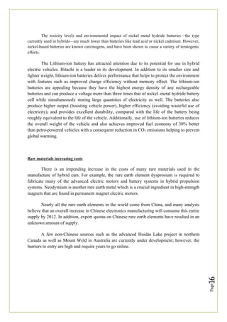 Page
16
The toxicity levels and environmental impact of nickel metal hydride batteries—the type
currently used in hybrids—are much lower than batteries like lead acid or nickel cadmium. However,
nickel-based batteries are known carcinogens, and have been shown to cause a variety of teratogenic
effects.
The Lithium-ion battery has attracted attention due to its potential for use in hybrid
electric vehicles. Hitachi is a leader in its development. In addition to its smaller size and
lighter weight, lithium-ion batteries deliver performance that helps to protect the environment
with features such as improved charge efficiency without memory effect. The lithium-ion
batteries are appealing because they have the highest energy density of any rechargeable
batteries and can produce a voltage more than three times that of nickel–metal hydride battery
cell while simultaneously storing large quantities of electricity as well. The batteries also
produce higher output (boosting vehicle power), higher efficiency (avoiding wasteful use of
electricity), and provides excellent durability, compared with the life of the battery being
roughly equivalent to the life of the vehicle. Additionally, use of lithium-ion batteries reduces
the overall weight of the vehicle and also achieves improved fuel economy of 30% better
than petro-powered vehicles with a consequent reduction in CO2 emissions helping to prevent
global warming.
Raw materials increasing costs
There is an impending increase in the costs of many rare materials used in the
manufacture of hybrid cars. For example, the rare earth element dysprosium is required to
fabricate many of the advanced electric motors and battery systems in hybrid propulsion
systems. Neodymium is another rare earth metal which is a crucial ingredient in high-strength
magnets that are found in permanent magnet electric motors.
Nearly all the rare earth elements in the world come from China, and many analysts
believe that an overall increase in Chinese electronics manufacturing will consume this entire
supply by 2012. In addition, export quotas on Chinese rare earth elements have resulted in an
unknown amount of supply.
A few non-Chinese sources such as the advanced Hoidas Lake project in northern
Canada as well as Mount Weld in Australia are currently under development; however, the
barriers to entry are high and require years to go online.
 