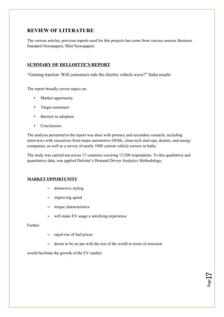 Page
17
REVIEW OF LITERATURE
The various articles, previous reports used for this projects has come from various sources Business
Standard Newspapers, Mint Newspapers
SUMMARY OF DELLOITTE’S REPORT
“Gaining traction: Will consumers ride the electric vehicle wave?” India results
The report broadly covers topics on:
• Market opportunity
• Target customers
• Barriers to adoption
• Conclusions
The analysis presented in the report was done with primary and secondary research, including
interviews with executives from major automotive OEMs, clean-tech start-ups, dealers, and energy
companies, as well as a survey of nearly 1008 current vehicle owners in India.
The study was carried out across 17 countries covering 13,500 respondents. To this qualitative and
quantitative data, was applied Deloitte’s Demand Driven Analytics Methodology.
MARKET OPPORTUNITY
– distinctive styling
– improving speed
– torque characteristics
– will make EV usage a satisfying experience
Further
– rapid rise of fuel prices
– desire to be on par with the rest of the world in terms of emission
would facilitate the growth of the EV market.
 