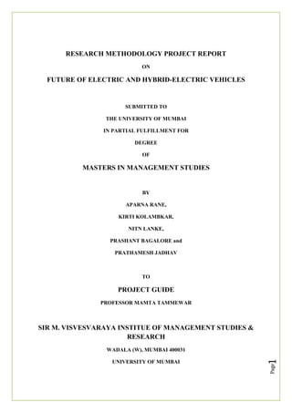 Page
1
RESEARCH METHODOLOGY PROJECT REPORT
ON
FUTURE OF ELECTRIC AND HYBRID-ELECTRIC VEHICLES
SUBMITTED TO
THE UNIVERSITY OF MUMBAI
IN PARTIAL FULFILLMENT FOR
DEGREE
OF
MASTERS IN MANAGEMENT STUDIES
BY
APARNA RANE,
KIRTI KOLAMBKAR,
NITN LANKE,
PRASHANT BAGALORE and
PRATHAMESH JADHAV
TO
PROJECT GUIDE
PROFESSOR MAMTA TAMMEWAR
SIR M. VISVESVARAYA INSTITUE OF MANAGEMENT STUDIES &
RESEARCH
WADALA (W), MUMBAI 400031
UNIVERSITY OF MUMBAI
 